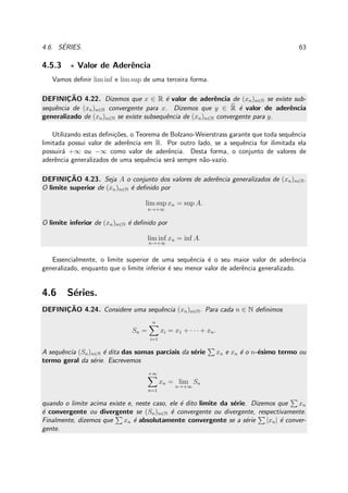 4.6. S´ERIES. 63
4.5.3 ⋆ Valor de Aderˆencia
Vamos deﬁnir lim inf e lim sup de uma terceira forma.
DEFINIC¸ ˜AO 4.22. Dizemos que x ∈ R ´e valor de aderˆencia de (xn)n∈N se existe sub-
sequˆencia de (xn)n∈N convergente para x. Dizemos que y ∈ R ´e valor de aderˆencia
generalizado de (xn)n∈N se existe subsequˆencia de (xn)n∈N convergente para y.
Utilizando estas deﬁni¸c˜oes, o Teorema de Bolzano-Weierstrass garante que toda sequˆencia
limitada possui valor de aderˆencia em R. Por outro lado, se a sequˆencia for ilimitada ela
possuir´a +∞ ou −∞ como valor de aderˆencia. Desta forma, o conjunto de valores de
aderˆencia generalizados de uma sequˆencia ser´a sempre n˜ao-vazio.
DEFINIC¸ ˜AO 4.23. Seja A o conjunto dos valores de aderˆencia generalizados de (xn)n∈N.
O limite superior de (xn)n∈N ´e deﬁnido por
lim sup
n→+∞
xn = sup A.
O limite inferior de (xn)n∈N ´e deﬁnido por
lim inf
n→+∞
xn = inf A.
Essencialmente, o limite superior de uma sequˆencia ´e o seu maior valor de aderˆencia
generalizado, enquanto que o limite inferior ´e seu menor valor de aderˆencia generalizado.
4.6 S´eries.
DEFINIC¸ ˜AO 4.24. Considere uma sequˆencia (xn)n∈N. Para cada n ∈ N deﬁnimos
Sn =
n
i=1
xi = x1 + · · · + xn.
A sequˆencia (Sn)n∈N ´e dita das somas parciais da s´erie xn e xn ´e o n-´esimo termo ou
termo geral da s´erie. Escrevemos
+∞
n=1
xn = lim
n→+∞
Sn
quando o limite acima existe e, neste caso, ele ´e dito limite da s´erie. Dizemos que xn
´e convergente ou divergente se (Sn)n∈N ´e convergente ou divergente, respectivamente.
Finalmente, dizemos que xn ´e absolutamente convergente se a s´erie |xn| ´e conver-
gente.
 