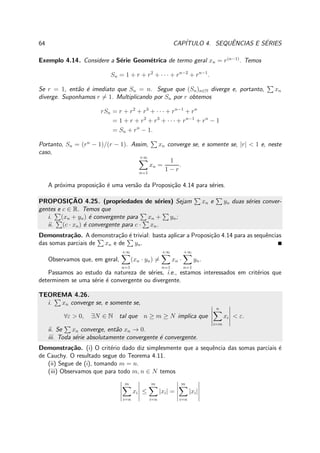 64 CAP´ITULO 4. SEQUˆENCIAS E S´ERIES
Exemplo 4.14. Considere a S´erie Geom´etrica de termo geral xn = r(n−1)
. Temos
Sn = 1 + r + r2
+ · · · + rn−2
+ rn−1
.
Se r = 1, ent˜ao ´e imediato que Sn = n. Segue que (Sn)n∈N diverge e, portanto, xn
diverge. Suponhamos r = 1. Multiplicando por Sn por r obtemos
rSn = r + r2
+ r3
+ · · · + rn−1
+ rn
= 1 + r + r2
+ r3
+ · · · + rn−1
+ rn
− 1
= Sn + rn
− 1.
Portanto, Sn = (rn
− 1)/(r − 1). Assim, xn converge se, e somente se, |r| < 1 e, neste
caso,
+∞
n=1
xn =
1
1 − r
.
A pr´oxima proposi¸c˜ao ´e uma vers˜ao da Proposi¸c˜ao 4.14 para s´eries.
PROPOSIC¸ ˜AO 4.25. (propriedades de s´eries) Sejam xn e yn duas s´eries conver-
gentes e c ∈ R. Temos que
i. (xn + yn) ´e convergente para xn + yn;
ii. (c · xn) ´e convergente para c · xn.
Demonstra¸c˜ao. A demonstra¸c˜ao ´e trivial: basta aplicar a Proposi¸c˜ao 4.14 para as sequˆencias
das somas parciais de xn e de yn.
Observamos que, em geral,
+∞
n=1
(xn · yn) =
+∞
n=1
xn ·
+∞
n=1
yn.
Passamos ao estudo da natureza de s´eries, i.e., estamos interessados em crit´erios que
determinem se uma s´erie ´e convergente ou divergente.
TEOREMA 4.26.
i. xn converge se, e somente se,
∀ε > 0, ∃N ∈ N tal que n ≥ m ≥ N implica que
n
i=m
xi < ε.
ii. Se xn converge, ent˜ao xn → 0.
iii. Toda s´erie absolutamente convergente ´e convergente.
Demonstra¸c˜ao. (i) O crit´erio dado diz simplesmente que a sequˆencia das somas parciais ´e
de Cauchy. O resultado segue do Teorema 4.11.
(ii) Segue de (i), tomando m = n.
(iii) Observamos que para todo m, n ∈ N temos
m
i=n
xi ≤
m
i=n
|xi| =
m
i=n
|xi|
 