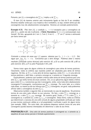 4.6. S´ERIES. 65
Portanto, por (i), a convergˆencia de |xn| implica a de xn.
O item (iii) do teorema anterior est´a intimamente ligado ao fato de R ser completo.
Devemos ressaltar ainda que a sua rec´ıproca n˜ao ´e verdadeira, ou seja, existem s´eries que s˜ao
convergentes mas n˜ao absolutamente convergentes. Veremos um exemplo posteriormente.
Exemplo 4.15. Pelo item (ii), a condi¸c˜ao xn → 0 ´e necess´aria para a convergˆencia da
s´erie xn por´em ela n˜ao ´e suﬁciente. A S´erie Harmˆonica 1/n ´e o contraexemplo mais
famoso. De fato, agrupando de 1 em 1, 2 em 2, 4 em 4, . . . , 2k
em 2k
termos e estimando
por baixo temos que
S2n = 1 +
1
2
+
1
3
+
1
4
+
1
5
+
1
6
+
1
7
+ · · · +
1
2n−1
+ · · · +
1
2n − 1
+
1
2n
> 1 + 2
1
4
+ 4
1
8
+ · · · + 2n−1 1
2n
+
1
2n
> 1 +
1
2
+
1
2
+ · · · +
1
2
.
Contando o n´umero de vezes que 1/2 aparece, obtemos que S2n ≥ 1 + (n − 1)/2. Da´ı,
segue que lim
n→+∞
S2n = +∞. Conclu´ımos que a s´erie diverge. Podemos obter o mesmo
resultado (utilizando outras t´ecnicas) pelo exerc´ıcio 43, p.32 ou pelo exerc´ıcio 68, p.80 ou
pelo exerc´ıcio 3(f), p.27 ou pela Proposi¸c˜ao 4.34, p.69.
Vamos tratar agora de alguns crit´erios de convergˆencia para s´eries de termos positivos.
Claramente, todos os crit´erios aqui expostos podem ser adaptados para s´eries de termos
negativos. De fato, se xn ´e uma s´erie de termos negativos, ent˜ao (−xn) ´e uma s´erie de
termos positivos e, al´em disto, a primeira converge se, e somente se, a segunda converge.
Eventualmente, podemos usar tamb´em crit´erios sobre s´eries de termos positivos para uma
s´erie xn que tenha termos de sinais vari´aveis. Ora, se ao aplicarmos algum destes crit´erios
para a s´erie |xn| concluirmos que ela ´e convergente, ent˜ao, como toda s´erie absolutamente
convergente ´e convergente, concluiremos que xn converge. Por outro lado, se o crit´erio
nada disser, ou mesmo se ele nos informar que |xn| ´e divergente, em geral, nada poderemos
aﬁrmar sobre a convergˆencia da s´erie xn.
Observamos tamb´em o seguinte fato, j´a mencionado no caso de sequˆencias. Os primeiros
termos de uma s´erie nada inﬂuem na sua natureza. De fato, a s´erie xn converge se, e
somente se, a s´erie xn+2006 converge. De maneira geral, ﬁxado p ∈ N a s´erie xn ´e
convergente se, e somente se, a s´erie xn+p ´e convergente. Desta forma, todos os crit´erios
que determinam a natureza de uma s´erie atrav´es de alguma propriedade veriﬁcada por todos
os seus termos continuam v´alidos se a tal propriedade ´e veriﬁcada `a partir de algum termo
(por exemplo, 2006). Por outro lado, n˜ao podemos desprezar nenhum termo de uma s´erie
convergente quando estamos interessados em determinar o valor do seu limite.
PROPOSIC¸ ˜AO 4.27. Uma s´erie de termos positivos ´e convergente se, e somente se, a
sequˆencia de suas somas parciais ´e limitada superiormente.
 
