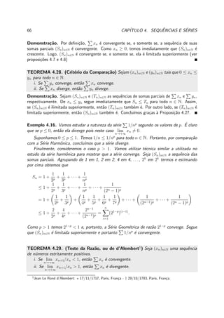 66 CAP´ITULO 4. SEQUˆENCIAS E S´ERIES
Demonstra¸c˜ao. Por deﬁni¸c˜ao, xn ´e convergente se, e somente se, a sequˆencia de suas
somas parciais (Sn)n∈N ´e convergente. Como xn ≥ 0, temos imediatamente que (Sn)n∈N ´e
crescente. Logo, (Sn)n∈N ´e convergente se, e somente se, ela ´e limitada superiormente (ver
proposi¸c˜oes 4.7 e 4.8)
TEOREMA 4.28. (Crit´erio da Compara¸c˜ao) Sejam (xn)n∈N e (yn)n∈N tais que 0 ≤ xn ≤
yn para todo n ∈ N.
i. Se yn converge, ent˜ao xn converge.
ii. Se xn diverge, ent˜ao yn diverge.
Demonstra¸c˜ao. Sejam (Sn)n∈N e (Tn)n∈N as sequˆencias de somas parciais de xn e yn,
respectivamente. De xn ≤ yn segue imediatamente que Sn ≤ Tn para todo n ∈ N. Assim,
se (Sn)n∈N ´e ilimitada superiormente, ent˜ao (Tn)n∈N tamb´em ´e. Por outro lado, se (Tn)n∈N ´e
limitada superiormente, ent˜ao (Sn)n∈N tamb´em ´e. Conclu´ımos gra¸cas `a Proposi¸c˜ao 4.27.
Exemplo 4.16. Vamos estudar a natureza da s´erie 1/np
segundo os valores de p. ´E claro
que se p ≤ 0, ent˜ao ela diverge pois neste caso lim
n→+∞
xn = 0.
Suponhamos 0 ≤ p ≤ 1. Temos 1/n ≤ 1/np
para todo n ∈ N. Portanto, por compara¸c˜ao
com a S´erie Harmˆonica, conclu´ımos que a s´erie diverge.
Finalmente, consideremos o caso p > 1. Vamos utilizar t´ecnica similar a utilizada no
estudo da s´erie harmˆonica para mostrar que a s´erie converge. Seja (Sn)n∈N a sequˆencia das
somas parciais. Agrupando de 1 em 1, 2 em 2, 4 em 4, . . . , 2k
em 2k
termos e estimando
por cima obtemos que
Sn = 1 +
1
2p
+
1
3p
+ · · · +
1
np
≤ 1 +
1
2p
+
1
3p
+ · · · +
1
np
+ · · · +
1
(2n − 1)p
= 1 +
1
2p
+
1
3p
+
1
4p
+
1
5p
+
1
6p
+
1
7p
+ · · · +
1
(2n−1)p
+ · · · +
1
(2n − 1)p
≤ 1 +
2
2p
+
4
4p
+ · · · +
2n−1
(2n−1)p
=
n
i=1
(21−p
)(i−1)
.
Como p > 1 temos 21−p
< 1 e, portanto, a S´erie Geom´etrica de raz˜ao 21−p
converge. Segue
que (Sn)n∈N ´e limitada superiormente e portanto 1/np
´e convergente.
TEOREMA 4.29. (Teste da Raz˜ao, ou de d’Alembert1
) Seja (xn)n∈N uma sequˆencia
de n´umeros estritamente positivos.
i. Se lim
n→+∞
xn+1/xn < 1, ent˜ao xn ´e convergente.
ii. Se lim
n→+∞
xn+1/xn > 1, ent˜ao xn ´e divergente.
1
Jean Le Rond d’Alembert: ⋆ 17/11/1717, Paris, Fran¸ca - † 29/10/1783, Paris, Fran¸ca.
 