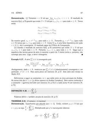 4.6. S´ERIES. 67
Demonstra¸c˜ao. (i) Tomemos r ∈ R tal que lim
n→+∞
xn+1/xn < r < 1. O resultado do
exerc´ıcio 6(a), p.70 garante que existe N ∈ N tal que xn+1/xn < r para todo n ≥ N. Temos
ent˜ao
xN+1 < rxN ;
xN+2 < rxN+1 < r2
xN ;
xN+3 < rxN+2 < r3
xN ;
...
De maneira geral, xn < rn−N
xN , para todo n ≥ N. Tomando yn = rn−N
xN (para todo
n ∈ N) temos que xn ≤ yn para todo n ≥ N. Como yn ´e uma S´erie Geom´etrica de raz˜ao
r ∈ (0, 1), ela ´e convergente. O resultado segue do Crit´erio de Compara¸c˜ao.
(ii) Usando o resultado do exerc´ıcio 6(b), p.70 conclu´ımos que existe N ∈ N tal que
xn+1/xn ≥ 1 para todo n ≥ N. Portanto, xn+1 ≥ xn para todo n ≥ N. Segue que a
sequˆencia dos termos gerais da s´erie ´e crescente a partir do N-´esimo termo e, portanto, n˜ao
converge para zero. Logo, a s´erie ´e divergente.
Exemplo 4.17. A s´erie 1/n! ´e convergente pois
lim
n→+∞
1/(n + 1)!
1/n!
= lim
n→+∞
n!
(n + 1)!
= lim
n→+∞
1
n + 1
= 0.
Analogamente, dado x ∈ R, mostra-se que xn
/n! ´e (absolutamente) convergente e, em
particular, xn
/n! → 0. Para outra prova ver exerc´ıcio 19, p.72. Esta s´erie ser´a revista na
Se¸c˜ao 10.5.
Deﬁniremos a seguir as constantes e e π, que est˜ao entre as cinco principais da An´alise.
As outras trˆes s˜ao 0, 1, e i (a ´ultima aparece na An´alise Complexa). Bem menos conhecida ´e
a constante γ (gamma) de Euler (ver exerc´ıcio 23, p.73) e a raz˜ao ´aurea Φ (ver exerc´ıcio 24,
p.73).
DEFINIC¸ ˜AO 4.30. e =
∞
n=0
1
n!
.
Podemos deﬁnir e tamb´em atrav´es do exerc´ıcio 19, p.72.
TEOREMA 4.31. O n´umero e ´e irracional.
Demonstra¸c˜ao. Suponhamos por absurdo que e ∈ Q. Ent˜ao, existem p, q ∈ N tais que
e = p/q, ou seja,
p
q
=
+∞
n=0
1
n!
. Multiplicando por q! e rearranjando obtemos
p(q − 1)! −
q
n=0
q!
n!
=
+∞
n=q+1
q!
n!
.
 