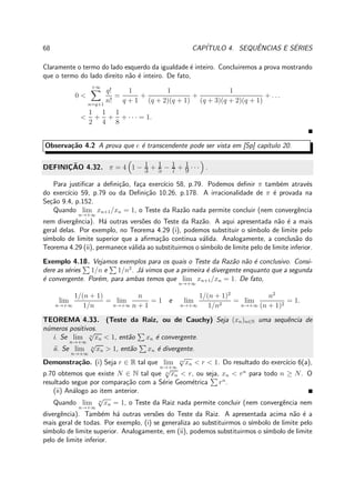 68 CAP´ITULO 4. SEQUˆENCIAS E S´ERIES
Claramente o termo do lado esquerdo da igualdade ´e inteiro. Concluiremos a prova mostrando
que o termo do lado direito n˜ao ´e inteiro. De fato,
0 <
+∞
n=q+1
q!
n!
=
1
q + 1
+
1
(q + 2)(q + 1)
+
1
(q + 3)(q + 2)(q + 1)
+ . . .
<
1
2
+
1
4
+
1
8
+ · · · = 1.
Observa¸c˜ao 4.2 A prova que e ´e transcendente pode ser vista em [Sp] cap´ıtulo 20.
DEFINIC¸ ˜AO 4.32. π = 4 1 − 1
3 + 1
5 − 1
7 + 1
9 · · · .
Para justiﬁcar a deﬁni¸c˜ao, fa¸ca exerc´ıcio 58, p.79. Podemos deﬁnir π tamb´em atrav´es
do exerc´ıcio 59, p.79 ou da Deﬁni¸c˜ao 10.26, p.178. A irracionalidade de π ´e provada na
Se¸c˜ao 9.4, p.152.
Quando lim
n→+∞
xn+1/xn = 1, o Teste da Raz˜ao nada permite concluir (nem convergˆencia
nem divergˆencia). H´a outras vers˜oes do Teste da Raz˜ao. A aqui apresentada n˜ao ´e a mais
geral delas. Por exemplo, no Teorema 4.29 (i), podemos substituir o s´ımbolo de limite pelo
s´ımbolo de limite superior que a aﬁrma¸c˜ao continua v´alida. Analogamente, a conclus˜ao do
Teorema 4.29 (ii), permanece v´alida ao substituirmos o s´ımbolo de limite pelo de limite inferior.
Exemplo 4.18. Vejamos exemplos para os quais o Teste da Raz˜ao n˜ao ´e conclusivo. Consi-
dere as s´eries 1/n e 1/n2
. J´a vimos que a primeira ´e divergente enquanto que a segunda
´e convergente. Por´em, para ambas temos que lim
n→+∞
xn+1/xn = 1. De fato,
lim
n→+∞
1/(n + 1)
1/n
= lim
n→+∞
n
n + 1
= 1 e lim
n→+∞
1/(n + 1)2
1/n2
= lim
n→+∞
n2
(n + 1)2
= 1.
TEOREMA 4.33. (Teste da Raiz, ou de Cauchy) Seja (xn)n∈N uma sequˆencia de
n´umeros positivos.
i. Se lim
n→+∞
n
√
xn < 1, ent˜ao xn ´e convergente.
ii. Se lim
n→+∞
n
√
xn > 1, ent˜ao xn ´e divergente.
Demonstra¸c˜ao. (i) Seja r ∈ R tal que lim
n→+∞
n
√
xn < r < 1. Do resultado do exerc´ıcio 6(a),
p.70 obtemos que existe N ∈ N tal que n
√
xn < r, ou seja, xn < rn
para todo n ≥ N. O
resultado segue por compara¸c˜ao com a S´erie Geom´etrica rn
.
(ii) An´alogo ao item anterior.
Quando lim
n→+∞
n
√
xn = 1, o Teste da Raiz nada permite concluir (nem convergˆencia nem
divergˆencia). Tamb´em h´a outras vers˜oes do Teste da Raiz. A apresentada acima n˜ao ´e a
mais geral de todas. Por exemplo, (i) se generaliza ao substituirmos o s´ımbolo de limite pelo
s´ımbolo de limite superior. Analogamente, em (ii), podemos substituirmos o s´ımbolo de limite
pelo de limite inferior.
 