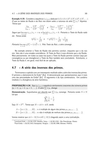 4.7. ⋆ A S´ERIE DOS INVERSOS DOS PRIMOS. 69
Exemplo 4.19. Considere a sequˆencia (xn)n∈N dada por (1/2, 1/3, 1/22
, 1/32
, 1/23
, 1/33
, . . . ).
O que os testes da Raz˜ao e da Raiz nos dizem sobre a natureza da s´erie xn? Vejamos.
Temos que
x2n
x2n−1
=
1/3n
1/2n
=
2
3
n
e
x2n+1
x2n
=
1/2n+1
1/3n
=
1
2
3
2
n
.
Segue que lim sup
n→+∞
xn+1/xn = +∞ e lim inf
n→+∞
xn+1/xn = 0. Portanto o Teste da Raz˜ao nada
diz. Temos ainda
2n
√
x2n =
1
√
3
e 2n−1
√
x2n−1 =
1
√
2
·
1
2n−1
√
2
.
Portanto lim sup
n→+∞
n
√
xn = 1/
√
2 < 1. Pelo Teste da Raiz, a s´erie converge.
No exemplo anterior o Teste da Raz˜ao n˜ao permitiu concluir, enquanto que o da raiz
sim. Isto n˜ao ´e uma simples coincidˆencia. O Teste da Raiz ´e mais eﬁciente que o da Raz˜ao.
Mais precisamente, em todos os casos nos quais o Teste da Raz˜ao permite concluir (seja por
convergˆencia ou por divergˆencia) o Teste da Raiz tamb´em ser´a concludente. Entretanto, o
Teste da Raz˜ao ´e, em geral, mais f´acil de ser aplicado.
4.7 ⋆ A s´erie dos inversos dos primos.
Terminamos o cap´ıtulo com um interessante resultado sobre a s´erie dos inversos dos primos.
O primeiro a demonstr´a-lo foi Euler1
[Eu]. A demonstra¸c˜ao que apresentaremos aqui ´e mais
uma das preciosidades de Erd¨os2
[Er]. O argumento ´e do tipo combinat´orio. Um corol´ario
imediato ´e a divergˆencia da s´erie harmˆonica.
PROPOSIC¸ ˜AO 4.34. Seja (pn)n∈N a sequˆencia estritamente crescentes dos n´umeros primos
(p1 = 2, p2 = 3, p3 = 5, . . . ). A s´erie 1/pn diverge.
Demonstra¸c˜ao. Suponhamos por absurdo que 1/pn converge. Portanto existe N ∈ N
tal que
+∞
n=N
1
pn
<
1
2
.
Seja M = 22N
. Temos que M = #A + #B, sendo
A = m ∈ {1, . . . , M} ; m ´e m´ultiplo de algum dos primos pN , pN+1, . . . ,
B = m ∈ {1, . . . , M} ; m n˜ao ´e m´ultiplo de nenhum dos primos pN , pN+1, . . . .
Vamos mostrar que #A < M/2 e #B ≤ M/2 chegando assim a uma contradi¸c˜ao.
1
Leonhard Euler: ⋆ 15/04/1707, Basileia, Su´ı¸ca - † 18/09/1783 - S˜ao Petersburgo, R´ussia.
2
Paul Erd¨os: ⋆ 26/03/1913, Budapeste, Hungria - † 20/09/1996, Warsaw, Polˆonia.
 