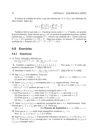 70 CAP´ITULO 4. SEQUˆENCIAS E S´ERIES
O n´umero de m´ultiplos do primo p que s˜ao menores que M ´e ⌊M/p⌋ (ver Deﬁni¸c˜ao 4.6
desta fun¸c˜ao). Segue que
#A ≤
+∞
n=N
M
pn
≤
+∞
n=N
M
pn
<
M
2
.
Tamb´em ´e f´acil ver que todo m ∈ B pode ser escrito como m = a·b2
sendo a um produto
de primos distintos, todos menores que pN , e b2
um produto de quadrados de primos, tamb´em
menores que pN . Existem exatamente 2N−1
n´umeros nas condi¸c˜oes de a. Temos ainda que
b2
≤ m ≤ M e portanto b ≤
√
M = 2N
. Segue que existem, no m´aximo, 2N
n´umeros nas
condi¸c˜oes de b. Portanto #B ≤ 2N−1
· 2N
= 22N−1
= M/2.
4.8 Exerc´ıcios.
4.8.1 Sequˆencias
=⇒ 1. Prove, utilizando a deﬁni¸c˜ao que:
(a) lim
n→∞
1/
√
n + 1 = 0; (b) lim
n→+∞
(n + 1)2
= +∞.
2. Considere a sequˆencia 1
2
, 1
3
, 2
3
, 1
4
, 2
4
, 3
4
, 1
5
, 2
5
, 3
5
, 4
5
, 1
6
, . . .. Para quais β ∈ R existe sub-
sequˆencia convergindo para β? ([Sp] p.380 no.2)
3. Identiﬁque a fun¸c˜ao f(x) = lim
n→+∞
( lim
k→+∞
(cos(n!πx))2k
). ([Sp] p.381 no. 5 e [Hd])
=⇒ 4. Seja (xn)n∈N uma sequˆencia. Prove que
(a) se |xn| → 0, ent˜ao xn → 0; (b) se xn → x, ent˜ao |xn| → |x|;
(c) prove que a rec´ıproca de (b) ´e falsa.
=⇒ 5. Sejam (xn)n∈N e (yn)n∈N convergentes para x e y, respectivamente. Prove que
=⇒(a) xn − yn → x − y; (b) se y = 0, ent˜ao xn/yn → x/y;
→(c) (xn)k
→ (x)k
qualquer que seja k ∈ N.
=⇒ 6. Sejam y ∈ R e (xn)n∈N uma sequˆencia convergente para x ∈ R.
=⇒(a) Prove que se y < x, ent˜ao existe N ∈ N tal que y < xn para todo n ≥ N.
(b) Prove que se x < y, ent˜ao existe N ∈ N tal que xn < y para todo n ≥ N.
(c) Prove que se xn ≥ y para todo n ∈ N, ent˜ao x ≥ y;
(d) Se y < xn para todo n ∈ N, ent˜ao podemos aﬁrmar que y < x?
=⇒ 7. Sejam (xn)n∈N e (yn)n∈N sequˆencias convergentes para x e y, respectivamente. Supo-
nhamos que xn ≤ zn ≤ yn para todo n ∈ N. Prove que
(a) x ≤ y; (b) (Teorema do Sandu´ıche) se x = y, ent˜ao zn → x.
8. Prove que se xn → a ent˜ao existe subsequˆencia mon´otona xnk
→ a.
Dica: {n; xn ≥ a} ou {n; xn ≤ a} ´e inﬁnito.
9. Sejam (nk)k∈N, (mk)k∈N ⊂ N estritamente crescentes e tais que nk ; k ∈ N ∪ mk ; k ∈
N = N. Prove que (xn)n∈N converge para x se, e somente se, as subsequˆencias (xnk
)k∈N e
(xmk
)k∈N convergem para x.
 