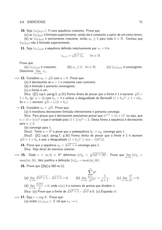 4.8. EXERC´ICIOS. 71
10. Seja (nk)k∈N ⊂ N uma sequˆencia crescente. Prove que
(a) se (nk)k∈N ´e limitada superiormente, ent˜ao ela ´e constante a partir de um certo termo;
(b) se (nk)k∈N ´e estritamente crescente, ent˜ao nk ≥ k para todo k ∈ N. Conclua que
(nk)k∈N n˜ao ´e limitada superiormente.
11. Seja (xn)n∈N a sequˆencia deﬁnida indutivamente por x1 = 0 e
xn+1 =
√
2 + xn ∀n ∈ N.
Prove que
(a) (xn)n∈N ´e crescente; (b) xn ≤ 2 ∀n ∈ N; (c) (xn)n∈N ´e convergente.
Determine lim
n→+∞
xn.
=⇒ 12. Considere an = n
√
a com a > 0. Prove que:
(a) ´e decrescente se a > 1 e crescente caso contr´ario;
(b) ´e limitada e portanto convergente;
(c) o limite ´e um.
Dica: ([C] cap.I, parag.5, p.31) Forma direta de provar que o limite ´e 1 ´e escrever n
√
a =
1 + hn (p/ a > 1) com hn > 0 e utilizar a desigualdade de Bernoulli (1 + hn)n
≥ 1 + nhn.
Se a < 1 escrever n
√
a = 1/(1 + hn).
→ 13. Considere an = n
√
n. Prove que:
(a) ´e mon´otona decrescente limitada inferiormente e portanto converge;
Dica: Para provar que ´e decrescente precisamos provar que nn+1
> (n + 1)n
ou seja, que
n > (1 + 1/n)n
o que ´e verdade pois (1 + 1/n)n
< 3. Desta forma a sequˆencia ´e decrescente
para n ≥ 3.
(b) converge para 1.
Dica1: Tome n = 2k
e prove que a subsequˆencia bk := a2k converge para 1.
Dica2: ([C] cap.I, parag.7, p.35) Forma direta de provar que o limite ´e 1 ´e escrever
n
√
n = 1 + hn e usar a desigualdade (1 + hn)n
≥ n(n − 1)h2
/2.
14. Prove que a sequˆencia an = n
√
n2 + n converge para 1.
Dica: Veja dica2 do exerc´ıcio anterior.
=⇒ 15. Dado v = (a, b) ∈ R2
deﬁnimos v p = p
|a|p + |b|p. Prove que lim
p→∞
v p =
max(|a|, |b|). Isto justiﬁca a deﬁni¸c˜ao v ∞ = max(|a|, |b|).
16. Prove que ([Sp] p.380 no.1):
(a) lim
n→∞
8
√
n2 + 1 − 4
√
n + 1 = 0; (b) lim
n→∞
n
k=1
kp
np+1 =
1
p + 1
; (c) lim
n→∞
n!
nn
= 0;
(d) lim
n→∞
α(n)
n
= 0, onde α(n) ´e o n´umero de primos que dividem n.
Dica: (a) Prove que o limite de 8
√
n2 + 1 −
8
√
n2 ´e 0. (c) Expanda n!.
=⇒ 17. Seja c = sup X. Prove que:
(a) existe (xn)n∈N ⊂ X tal que xn → c;
 