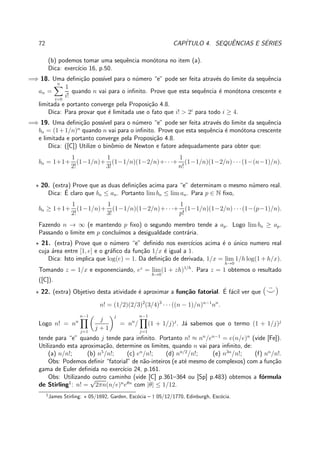 72 CAP´ITULO 4. SEQUˆENCIAS E S´ERIES
(b) podemos tomar uma sequˆencia mon´otona no item (a).
Dica: exerc´ıcio 16, p.50.
=⇒ 18. Uma deﬁni¸c˜ao poss´ıvel para o n´umero “e” pode ser feita atrav´es do limite da sequˆencia
an =
n
i=0
1
i!
quando n vai para o inﬁnito. Prove que esta sequˆencia ´e mon´otona crescente e
limitada e portanto converge pela Proposi¸c˜ao 4.8.
Dica: Para provar que ´e limitada use o fato que i! > 2i
para todo i ≥ 4.
=⇒ 19. Uma deﬁni¸c˜ao poss´ıvel para o n´umero “e” pode ser feita atrav´es do limite da sequˆencia
bn = (1+1/n)n
quando n vai para o inﬁnito. Prove que esta sequˆencia ´e mon´otona crescente
e limitada e portanto converge pela Proposi¸c˜ao 4.8.
Dica: ([C]) Utilize o binˆomio de Newton e fatore adequadamente para obter que:
bn = 1+1+
1
2!
(1−1/n)+
1
3!
(1−1/n)(1−2/n)+· · ·+
1
n!
(1−1/n)(1−2/n) · · ·(1−(n−1)/n).
⋆ 20. (extra) Prove que as duas deﬁni¸c˜oes acima para “e” determinam o mesmo n´umero real.
Dica: ´E claro que bn ≤ an. Portanto lim bn ≤ lim an. Para p ∈ N ﬁxo,
bn ≥ 1+1+
1
2!
(1−1/n)+
1
3!
(1−1/n)(1−2/n)+· · ·+
1
p!
(1−1/n)(1−2/n) · · ·(1−(p−1)/n).
Fazendo n → ∞ (e mantendo p ﬁxo) o segundo membro tende a ap. Logo lim bn ≥ ap.
Passando o limite em p conclu´ımos a desigualdade contr´aria.
⋆ 21. (extra) Prove que o n´umero “e” deﬁnido nos exerc´ıcios acima ´e o ´unico numero real
cuja ´area entre [1, e] e o gr´aﬁco da fun¸c˜ao 1/x ´e igual a 1.
Dica: Isto implica que log(e) = 1. Da deﬁni¸c˜ao de derivada, 1/x = lim
h→0
1/h log(1 + h/x).
Tomando z = 1/x e exponenciando, ez
= lim
h→0
(1 + zh)1/h
. Para z = 1 obtemos o resultado
([C]).
⋆ 22. (extra) Objetivo desta atividade ´e aproximar a fun¸c˜ao fatorial. ´E f´acil ver que ( ¨⌣)
n! = (1/2)(2/3)2
(3/4)3
· · · ((n − 1)/n)n−1
nn
.
Logo n! = nn
n−1
j=1
j
j + 1
j
= nn
/
n−1
j=1
(1 + 1/j)j
. J´a sabemos que o termo (1 + 1/j)j
tende para “e” quando j tende para inﬁnito. Portanto n! ≈ nn
/en−1
= e(n/e)n
(vide [Fe]).
Utilizando esta aproxima¸c˜ao, determine os limites, quando n vai para inﬁnito, de:
(a) n/n!; (b) n5
/n!; (c) en
/n!; (d) nn/2
/n!; (e) n3n
/n!; (f) nn
/n!.
Obs: Podemos deﬁnir “fatorial” de n˜ao-inteiros (e at´e mesmo de complexos) com a fun¸c˜ao
gama de Euler deﬁnida no exerc´ıcio 24, p.161.
Obs: Utilizando outro caminho (vide [C] p.361–364 ou [Sp] p.483) obtemos a f´ormula
de Stirling1
: n! =
√
2πn(n/e)n
eθn
com |θ| ≤ 1/12.
1
James Stirling: ⋆ 05/1692, Garden, Esc´ocia – † 05/12/1770, Edinburgh, Esc´ocia.
 