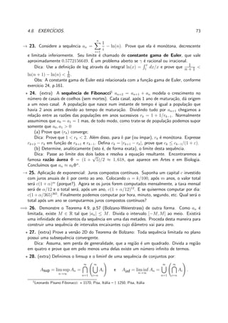 4.8. EXERC´ICIOS. 73
→ 23. Considere a sequˆencia an =
n
i=1
1
i
− ln(n). Prove que ela ´e mon´otona, decrescente
e limitada inferiormente. Seu limite ´e chamado de constante gama de Euler, que vale
aproximadamente 0.5772156649. ´E um problema aberto se γ ´e racional ou irracional.
Dica: Use a deﬁni¸c˜ao de log atrav´es da integral ln(x) =
x
1
dx/x e prove que 1
n + 1 <
ln(n + 1) − ln(n) < 1
n.
Obs: A constante gama de Euler est´a relacionada com a fun¸c˜ao gama de Euler, conforme
exerc´ıcio 24, p.161.
⋆ 24. (extra) A sequˆencia de Fibonacci1
an+2 = an+1 + an modela o crescimento no
n´umero de casais de coelhos (sem mortes). Cada casal, ap´os 1 ano de matura¸c˜ao, d´a origem
a um novo casal. A popula¸c˜ao que nasce num instante de tempo ´e igual a popula¸c˜ao que
havia 2 anos antes devido ao tempo de matura¸c˜ao. Dividindo tudo por an+1 chegamos a
rela¸c˜ao entre as raz˜oes das popula¸c˜oes em anos sucessivos rk = 1 + 1/rk−1. Normalmente
assumimos que a0 = a1 = 1 mas, de todo modo, como trate-se de popula¸c˜ao podemos supor
somente que a0, a1 > 0
(a) Prove que (rk) converge;
Dica: Prove que 1 < rk < 2. Al´em disso, para k par (ou ´ımpar), rk ´e mon´otona. Expresse
rk+2 − rk em fun¸c˜ao de rk+1 e rk−1. Deﬁna ck = |rk+1 − rk|, prove que ck ≤ ck−1/(1 + ε).
(b) Determine, analiticamente (isto ´e, de forma exata), o limite desta sequˆencia.
Dica: Passe ao limite dos dois lados e resolva a equa¸c˜ao resultante. Encontraremos a
famosa raz˜ao ´aurea Φ = (1 +
√
5)/2 ≈ 1, 618, que aparece em Artes e em Biologia.
Conclu´ımos que an ≈ a0Φn
.
→ 25. Aplica¸c˜ao de exponencial: Juros compostos cont´ınuos. Suponha um capital c investido
com juros anuais de k por cento ao ano. Colocando α = k/100, ap´os m anos, o valor total
ser´a c(1 + α)m
(porque?). Agora se os juros forem computados mensalmente, a taxa mensal
ser´a de α/12 e o total ser´a, ap´os um ano, c(1 + α/12)12
. E se quisermos computar por dia:
c(1 + α/365)365
. Finalmente podemos computar por hora, minuto, segundo, etc. Qual ser´a o
total ap´os um ano se computarmos juros compostos cont´ınuos?
=⇒ 26. Demonstre o Teorema 4.9, p.57 (Bolzano-Weierstrass) de outra forma. Como an ´e
limitada, existe M ∈ R tal que |an| ≤ M. Divida o intervalo [−M, M] ao meio. Existir´a
uma inﬁnidade de elementos da sequˆencia em uma das metades. Proceda desta maneira para
construir uma sequˆencia de intervalos encaixantes cujo diˆametro vai para zero.
⋆ 27. (extra) Prove a vers˜ao 2D do Teorema de Bolzano: Toda sequˆencia limitada no plano
possui uma subsequˆencia convergente.
Dica: Assuma, sem perda de generalidade, que a regi˜ao ´e um quadrado. Divida a regi˜ao
em quatro e prove que em pelo menos uma delas existe um n´umero inﬁnito de termos.
⋆ 28. (extra) Deﬁnimos o limsup e o liminf de uma sequˆencia de conjuntos por:
Asup = lim sup
n→∞
An =
∞
n=1
∞
i=n
Ai e Ainf = lim inf
n→∞
An =
∞
n=1
∞
i=n
Ai .
1
Leonardo Pisano Fibonacci: ⋆ 1170, Pisa, It´alia – † 1250, Pisa, It´alia
 