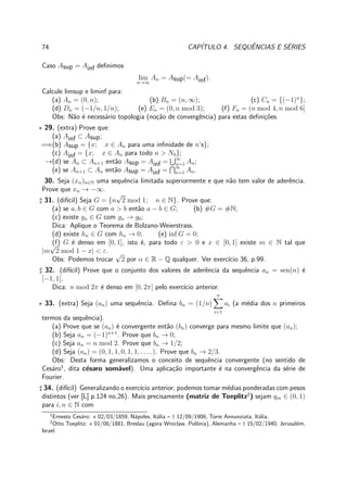 74 CAP´ITULO 4. SEQUˆENCIAS E S´ERIES
Caso Asup = Ainf deﬁnimos
lim
n→∞
An = Asup(= Ainf).
Calcule limsup e liminf para:
(a) An = (0, n); (b) Bn = (n, ∞); (c) Cn = {(−1)n
};
(d) Dn = (−1/n, 1/n); (e) En = (0, n mod 3); (f) Fn = (n mod 4, n mod 6]
Obs: N˜ao ´e necess´ario topologia (no¸c˜ao de convergˆencia) para estas deﬁni¸c˜oes.
⋆ 29. (extra) Prove que:
(a) Ainf ⊂ Asup;
=⇒(b) Asup = {x; x ∈ An para uma inﬁnidade de n’s};
(c) Ainf = {x; x ∈ An para todo n > N0};
→(d) se An ⊂ An+1 ent˜ao Asup = Ainf = ∞
n=1 An;
(e) se An+1 ⊂ An ent˜ao Asup = Ainf = ∞
n=1 An.
30. Seja (xn)n∈N uma sequˆencia limitada superiormente e que n˜ao tem valor de aderˆencia.
Prove que xn → −∞.
♯ 31. (dif´ıcil) Seja G = {n
√
2 mod 1; n ∈ N}. Prove que:
(a) se a, b ∈ G com a > b ent˜ao a − b ∈ G; (b) #G = #N;
(c) existe gn ∈ G com gn → g0;
Dica: Aplique o Teorema de Bolzano-Weierstrass.
(d) existe hn ∈ G com hn → 0; (e) inf G = 0;
(f) G ´e denso em [0, 1], isto ´e, para todo ε > 0 e x ∈ [0, 1] existe m ∈ N tal que
|m
√
2 mod 1 − x| < ε.
Obs: Podemos trocar
√
2 por α ∈ R − Q qualquer. Ver exerc´ıcio 36, p.99.
♯ 32. (dif´ıcil) Prove que o conjunto dos valores de aderˆencia da sequˆencia an = sen(n) ´e
[−1, 1].
Dica: n mod 2π ´e denso em [0, 2π] pelo exerc´ıcio anterior.
⋆ 33. (extra) Seja (an) uma sequˆencia. Deﬁna bn = (1/n)
n
i=1
ai (a m´edia dos n primeiros
termos da sequˆencia).
(a) Prove que se (an) ´e convergente ent˜ao (bn) converge para mesmo limite que (an);
(b) Seja an = (−1)n+1
. Prove que bn → 0;
(c) Seja an = n mod 2. Prove que bn → 1/2;
(d) Seja (an) = (0, 1, 1, 0, 1, 1, . . ., ). Prove que bn → 2/3.
Obs: Desta forma generalizamos o conceito de sequˆencia convergente (no sentido de
Ces´aro1
, dita c´esaro som´avel). Uma aplica¸c˜ao importante ´e na convergˆencia da s´erie de
Fourier.
♯ 34. (dif´ıcil) Generalizando o exerc´ıcio anterior, podemos tomar m´edias ponderadas com pesos
distintos (ver [L] p.124 no.26). Mais precisamente (matriz de Toeplitz2
) sejam qin ∈ (0, 1)
para i, n ∈ N com
1
Ernesto Ces´aro: ⋆ 02/03/1859, N´apoles, It´alia – † 12/09/1906, Torre Annunziata, It´alia.
2
Otto Toeplitz: ⋆ 01/08/1881, Breslau (agora Wroclaw, Polˆonia), Alemanha – † 15/02/1940, Jerusal´em,
Israel.
 