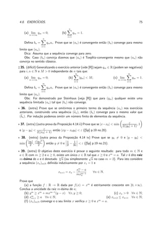 4.8. EXERC´ICIOS. 75
(a) lim
n→+∞
qin = 0; (b)
n
i=1
qin = 1.
Deﬁna bn =
n
i=1
qinai. Prove que se (an) ´e convergente ent˜ao (bn) converge para mesmo
limite que (an).
Dica: Assuma que a sequˆencia converge para zero.
Obs: Caso (bn) convirja dizemos que (an) ´e Toeplitz-convergente mesmo que (an) n˜ao
convirja no sentido cl´assico.
♯ 35. (dif´ıcil) Generalizando o exerc´ıcio anterior (vide [R]) sejam qin ∈ R (podem ser negativos)
para i, n ∈ N e M > 0 independente de n tais que:
(a) lim
n→+∞
qin = 0; (b)
∞
i=1
|qin| < M; (c) lim
n→+∞
∞
i=1
qin = 1.
Deﬁna bn =
∞
i=1
qinai. Prove que se (an) ´e convergente ent˜ao (bn) converge para mesmo
limite que (an).
Obs: Foi demonstrado por Steinhaus (veja [R]) que para (qin) qualquer existe uma
sequˆencia limitada (an) tal que (bn) n˜ao converge.
⋆ 36. (extra) Prove que se omitirmos o primeiro termo da sequˆencia (an) nos exerc´ıcios
anteriores, construindo uma sequˆencia (an), ent˜ao (bn) converge para o mesmo valor que
(bn). Por indu¸c˜ao podemos omitir um n´umero ﬁnito de elementos da sequˆencia.
⋆ 37. (extra) (outra prova da Proposi¸c˜ao 4.14 ii) Prove que se |x−x0| < min ε
2(|y0| + 1)
, 1
e |y − y0| < ε
2(|x0| + 1)
ent˜ao |xy − x0y0| < ε ([Sp] p.19 no.20).
⋆ 38. (extra) (outra prova da Proposi¸c˜ao 4.14 iv) Prove que se y0 = 0 e |y − y0| <
min
|y0|
2 ,
ε|y0|2
2 ent˜ao y = 0 e 1
y − 1
y0
< ε ([Sp] p.19 no.21).
⋆ 39. (extra) O objetivo deste exerc´ıcio ´e provar o seguinte resultado: para todo m ∈ N e
a ∈ R com m ≥ 2 e a ≥ 0, existe um ´unico x ∈ R tal que x ≥ 0 e xm
= a. Tal x ´e dito raiz
m-´esima de a e ´e denotado m
√
a (ou simplesmente
√
a no caso m = 2). Para isto considere
a sequˆencia (xn)n∈N deﬁnida indutivamente por x1 = 1 e
xn+1 = xn −
xm
n − a
mxm−1
n
∀n ∈ N.
Prove que
(a) a fun¸c˜ao f : R → R dada por f(x) = xm
´e estritamente crescente em [0, +∞).
Conclua a unicidade da raiz m-´esima de a;
(b) ym
≥ xm
+ mxm−1
(y − x) ∀x, y ≥ 0; (c) xn > 0 ∀n ∈ N;
(d) xm
n+1 ≥ a ∀n ∈ N; (e) xn+2 ≤ xn+1 ∀n ∈ N;
(f) (xn)n∈N converge e o seu limite x veriﬁca x ≥ 0 e xm
= a.
 