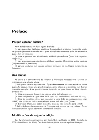 Pref´acio
Porque estudar an´alise?
Al´em da raz˜ao ´obvia, ser muito legal e divertido:
(a) para desenvolver habilidade anal´ıtica e de resolu¸c˜ao de problemas (no sentido amplo,
de qualquer problema do mundo real): quais as hip´oteses envolvidas, quais as ferramentas
que podem ser utilizadas;
(b) para se preparar para entendimento s´olido de probabilidade (teoria dos conjuntos,
integra¸c˜ao);
(c) para se preparar para entendimento s´olido de equa¸c˜oes diferenciais e an´alise num´erica
(fun¸c˜oes cont´ınuas, derivadas);
(d) para se acostumar com espa¸cos abstratos envolvidos em modelagem matem´atica de
fenˆomenos.
Aos alunos
As Se¸c˜oes e as demonstra¸c˜oes de Teoremas e Proposi¸c˜oes marcadas com ⋆ podem ser
omitidas em uma primeira leitura.
O livro possui cerca de 380 exerc´ıcios. ´E parte fundamental do curso resolvˆe-los, tantos
quanto for poss´ıvel. Existe uma grande integra¸c˜ao entre o texto e os exerc´ıcios, com diversas
referˆencias cruzadas. Para ajudar na tarefa de escolha de quais devem ser feitos, eles s˜ao
divididos em:
(a) Lista recomendada de exerc´ıcios a serem feitos, indicados por =⇒;
(b) Lista complementar: ap´os serem feitos os da lista recomendada, indicados por −→;
(c) Lista de exerc´ıcios extras, que expandem a teoria (n˜ao s˜ao necessariamente mais
dif´ıceis), que podem ser omitidos em primeira leitura, indicados por ⋆ (extra);
(d) Exerc´ıcios dif´ıceis, que podem expandir a teoria ou n˜ao, indicados por ♯ (dif´ıcil).
O ´ındice do livro ´e bem completo e ´e ´otima porta de entrada para os curiosos. Foram
indexados tamb´em t´opicos abordados somente nos exerc´ıcios.
Modiﬁca¸c˜oes da segunda edi¸c˜ao
Este livro foi escrito originalmente por Cassio Neri e publicado em 2006. Em julho de
2008 foi modiﬁcado por Marco Cabral em diversos pontos, com os seguintes destaques:
vii
 