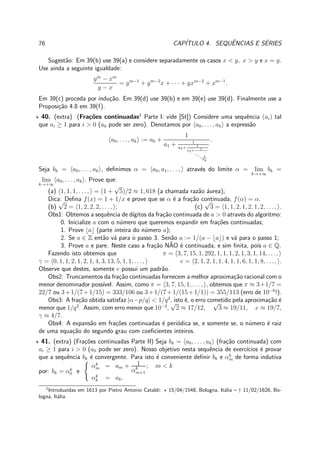 76 CAP´ITULO 4. SEQUˆENCIAS E S´ERIES
Sugest˜ao: Em 39(b) use 39(a) e considere separadamente os casos x < y, x > y e x = y.
Use ainda a seguinte igualdade:
ym
− xm
y − x
= ym−1
+ ym−2
x + · · · + yxm−2
+ xm−1
.
Em 39(c) proceda por indu¸c˜ao. Em 39(d) use 39(b) e em 39(e) use 39(d). Finalmente use a
Proposi¸c˜ao 4.8 em 39(f).
⋆ 40. (extra) (Fra¸c˜oes continuadas1
Parte I: vide [St]) Considere uma sequˆencia (ai) tal
que ai ≥ 1 para i > 0 (a0 pode ser zero). Denotamos por a0, . . . , ak a express˜ao
a0, . . . , ak := a0 +
1
a1 + 1
a2+ 1
a3+ 1
... 1
ak
.
Seja bk = a0, . . . , ak , deﬁnimos α = a0, a1, . . . , atrav´es do limite α = lim
k→+∞
bk =
lim
k→+∞
a0, . . . , ak . Prove que:
(a) 1, 1, 1, . . . , = (1 +
√
5)/2 ≈ 1, 618 (a chamada raz˜ao ´aurea);
Dica: Deﬁna f(x) = 1 + 1/x e prove que se α ´e a fra¸c˜ao continuada, f(α) = α.
(b)
√
2 = 1, 2, 2, 2, . . ., ; (c)
√
3 = 1, 1, 2, 1, 2, 1, 2, . . ., .
Obs1: Obtemos a sequˆencia de d´ıgitos da fra¸c˜ao continuada de a > 0 atrav´es do algoritmo:
0. Inicialize a com o n´umero que queremos expandir em fra¸c˜oes continuadas;
1. Prove ⌊a⌋ (parte inteira do n´umero a);
2. Se a ∈ Z ent˜ao v´a para o passo 3. Sen˜ao a := 1/(a − ⌊a⌋) e v´a para o passo 1;
3. Prove a e pare. Neste caso a fra¸c˜ao N˜AO ´e continuada, e sim ﬁnita, pois a ∈ Q.
Fazendo isto obtemos que π = 3, 7, 15, 1, 292, 1, 1, 1, 2, 1, 3, 1, 14, . . .,
γ = 0, 1, 1, 2, 1, 2, 1, 4, 3, 13, 5, 1, 1, . . ., e = 2, 1, 2, 1, 1, 4, 1, 1, 6, 1, 1, 8, . . ., .
Observe que destes, somente e possui um padr˜ao.
Obs2: Truncamentos da fra¸c˜ao continuadas fornecem a melhor aproxima¸c˜ao racional com o
menor denominador poss´ıvel. Assim, como π = 3, 7, 15, 1, . . ., , obtemos que π ≈ 3+1/7 =
22/7 ou 3+1/(7+1/15) = 333/106 ou 3+1/(7+1/(15+1/1)) = 355/113 (erro de 10−6
!).
Obs3: A fra¸c˜ao obtida satisfaz |α−p/q| < 1/q2
, isto ´e, o erro cometido pela aproxima¸c˜ao ´e
menor que 1/q2
. Assim, com erro menor que 10−2
,
√
2 ≈ 17/12,
√
3 ≈ 19/11, e ≈ 19/7,
γ ≈ 4/7.
Obs4: A expans˜ao em fra¸c˜oes continuadas ´e peri´odica se, e somente se, o n´umero ´e raiz
de uma equa¸c˜ao do segundo grau com coeﬁcientes inteiros.
⋆ 41. (extra) (Fra¸c˜oes continuadas Parte II) Seja bk = a0, . . . , ak (fra¸c˜ao continuada) com
ai ≥ 1 para i > 0 (a0 pode ser zero). Nosso objetivo nesta sequˆencia de exerc´ıcios ´e provar
que a sequˆencia bk ´e convergente. Para isto ´e conveniente deﬁnir bk e αk
m de forma indutiva
por: bk = αk
0 e
αk
m = am + 1
αk
m+1
; m < k
αk
k = ak.
1
Introduzidas em 1613 por Pietro Antonio Cataldi: ⋆ 15/04/1548, Bologna, It´alia – † 11/02/1626, Bo-
logna, It´alia.
 