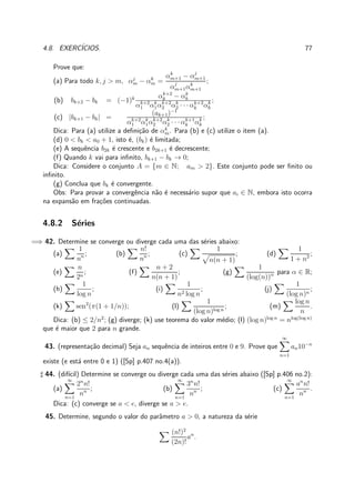 4.8. EXERC´ICIOS. 77
Prove que:
(a) Para todo k, j > m, αj
m − αk
m =
αk
m+1 − αj
m+1
αj
m+1αk
m+1
;
(b) bk+2 − bk = (−1)k αk+2
k − αk
k
αk+2
1 αk
1αk+2
2 αk
2 · · · αk+2
k αk
k
;
(c) |bk+1 − bk| =
(ak+1)−1
αk+2
1 αk
1αk+2
2 αk
2 · · · αk+1
k αk
k
;
Dica: Para (a) utilize a deﬁni¸c˜ao de αk
m. Para (b) e (c) utilize o item (a).
(d) 0 < bk < a0 + 1, isto ´e, (bk) ´e limitada;
(e) A sequˆencia b2k ´e crescente e b2k+1 ´e decrescente;
(f) Quando k vai para inﬁnito, bk+1 − bk → 0;
Dica: Considere o conjunto A = {m ∈ N; am > 2}. Este conjunto pode ser ﬁnito ou
inﬁnito.
(g) Conclua que bk ´e convergente.
Obs: Para provar a convergˆencia n˜ao ´e necess´ario supor que ai ∈ N, embora isto ocorra
na expans˜ao em fra¸c˜oes continuadas.
4.8.2 S´eries
=⇒ 42. Determine se converge ou diverge cada uma das s´eries abaixo:
(a)
1
nn ; (b)
n!
nn ; (c)
1
n(n + 1)
; (d)
1
1 + n2 ;
(e)
n
2n
; (f)
n + 2
n(n + 1)
; (g)
1
(log(n))α para α ∈ R;
(h)
1
log n
; (i)
1
n2 log n
; (j)
1
(log n)n
;
(k) sen2
(π(1 + 1/n)); (l)
1
(log n)log n
; (m)
log n
n
.
Dica: (b) ≤ 2/n2
; (g) diverge; (k) use teorema do valor m´edio; (l) (log n)log n
= nlog(log n)
que ´e maior que 2 para n grande.
43. (representa¸c˜ao decimal) Seja an sequˆencia de inteiros entre 0 e 9. Prove que
∞
n=1
an10−n
existe (e est´a entre 0 e 1) ([Sp] p.407 no.4(a)).
♯ 44. (dif´ıcil) Determine se converge ou diverge cada uma das s´eries abaixo ([Sp] p.406 no.2):
(a)
∞
n=1
2n
n!
nn ; (b)
∞
n=1
3n
n!
nn ; (c)
∞
n=1
an
n!
nn .
Dica: (c) converge se a < e, diverge se a > e.
45. Determine, segundo o valor do parˆametro a > 0, a natureza da s´erie
(n!)2
(2n)!
an
.
 