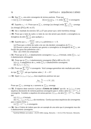 78 CAP´ITULO 4. SEQUˆENCIAS E S´ERIES
=⇒ 46. Seja xn uma s´erie convergente de termos positivos. Prove que
=⇒(a) x2
n ´e convergente; (b) se lim inf
n→+∞
yn > 0, ent˜ao
xn
yn
´e convergente.
47. Suponha xn > 0. Prove que se xn converge (ou diverge) ent˜ao
xn
1 + xn
converge
(ou diverge) ([Fi1] p.40, no.17).
→ 48. Use o resultado do exerc´ıcio 3(f), p.27 para provar que a s´erie harmˆonica diverge.
→ 49. Prove que o teste da raz˜ao e o teste da raiz n˜ao servem para decidir a convergˆencia ou
divergˆencia da s´erie
1
np
para qualquer p.
→ 50. Suponha que xn =
p(n)nr
q(n)
com p e q polinˆomios e r ∈ R.
(a) Prove que o crit´erio da raz˜ao e da raiz n˜ao decidem convergˆencia de xn;
(b) Enuncie e prove um teorema que garanta a convergˆencia ou divergˆencia de xn em
fun¸c˜ao dos graus dos polinˆomios e de r.
Dica: use crit´erio da compara¸c˜ao.
→ 51. Prove que se xn ´e absolutamente convergente e (yn)n∈N ´e limitada, ent˜ao (xn · yn)
´e absolutamente convergente.
52. Prove que se an ´e absolutamente convergente ([Sp] p.409 no.10 e 11):
(a) e bn ´e subsequˆencia de an ent˜ao bn ´e absolutamente convergente;
(b) | an| ≤ |an|.
=⇒ 53. Prove que
sen n
n2
´e convergente. Vocˆe consegue generalizar este resultado para s´eries
do tipo
f(n)
n2
, sob que hip´otese sobre f : R → R?
=⇒ 54. Sejam (xn)n∈N e (yn)n∈N duas sequˆencias positivas tais que
lim
n→+∞
xn
yn
= c ∈ R  {0}.
Prove que xn converge se, e somente se, yn converge.
=⇒ 55. O objetivo deste exerc´ıcio ´e provar o Crit´erio de Leibniz1
que diz: se (xn)n∈N ´e uma
sequˆencia decrescente de n´umeros positivos convergente para 0, ent˜ao a s´erie (−1)n+1
xn ´e
convergente. Considere a sequˆencia de somas parciais (Sn)n∈N da s´erie (−1)n+1
xn. Prove
que
(a) (Sn)n∈N ´e limitada;
(b) (S2n−1)n∈N e (S2n)n∈N s˜ao mon´otonas. Conclua que estas sequˆencias s˜ao convergentes
para o mesmo limite s;
(c) (−1)n+1
xn ´e convergente.
=⇒ 56. Use o Crit´erio de Leibniz para dar um exemplo de uma s´erie que ´e convergente mas n˜ao
´e absolutamente convergente.
1
Gottfried Wilhelm von Leibniz: ⋆ 01/07/1646, Leipzig, Alemanha - † 14/11/1716, Hannover, Alemanha.
 