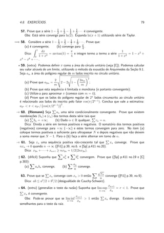 4.8. EXERC´ICIOS. 79
57. Prove que a s´erie 1 − 1
2 + 1
3 − 1
4 + 1
5 · · · ´e convergente.
Obs: Est´a s´erie converge para ln(2). Expanda ln(x + 1) utilizando s´erie de Taylor.
=⇒ 58. Considere a s´erie 1 − 1
3 + 1
5 − 1
7 + 1
9 · · · . Prove que:
(a) ´e convergente; (b) converge para π
4 .
Dica:
1
0
dx
1 + x2
= arctan(1) =
π
4
e integre termo a termo a s´erie
1
1 + x2
= 1 − x2
+
x4
− x6
+ · · ·.
⋆ 59. (extra) Podemos deﬁnir π como a ´area do c´ırculo unit´ario (veja [C]). Podemos calcular
seu valor atrav´es de um limite, utilizando o m´etodo da exaust˜ao de Arquimedes da Se¸c˜ao 9.1.
Seja am a ´area do pol´ıgono regular de m lados inscrito no c´ırculo unit´ario.
(a) Prove que a2m =
2
m
2 − 2 1 −
2am
m
2
;
(b) Prove que esta sequˆencia ´e limitada e mon´otona (e portanto convergente);
(c) Utilize-a para aproximar π (comece com m = 4);
(d) Prove que os lados do pol´ıgono regular de 2n
lados circunscrito ao c´ırculo unit´ario
´e relacionado aos lados do inscrito pelo fator cos(π/2n−1
). Conclua que vale a estimativa:
a2n < π < a2n / cos(π/2n−1
)
2
.
→ 60. (Riemann) Seja an uma s´erie condicionalmente convergente. Prove que existem
reordena¸c˜oes (bn) e (cn) dos termos desta s´erie tais que:
(a) bn = +∞; (b) Dado α ∈ R qualquer, cn = α.
Dica: Divida a s´erie em termos positivos e negativos. O somat´orio dos termos positivos
(negativos) converge para +∞ (−∞) e estes termos convergem para zero. No item (a)
coloque termos positivos o suﬁciente para ultrapassar N e depois negativos que n˜ao deixem
a soma menor que N − 1. Para o (b) fa¸ca a s´erie alternar em torno de α.
→ 61. Seja xn uma sequˆencia positiva n˜ao-crescente tal que xn converge. Prove que
nxn → 0 quando n → ∞ ([Fi1] p.39, no.6. e [Sp] p.411 no.20).
Dica: x2n + · · · + xn+1 ≥ nx2n = 1/2(2nx2n).
♯ 62. (dif´ıcil) Suponha que a2
n e b2
n convergem. Prove que ([Sp] p.411 no.19 e [C]
p.383):
(a) anbn converge; (b)
an
n
converge.
63. Prove que se xn converge com xn > 0 ent˜ao
√
xn
n
converge ([Fi1] p.39, no.9).
Dica: ab ≤ a2
/2 + b2
/2 (desigualdade de Cauchy-Schwarz).
⋆ 64. (extra) (generalize o teste da raz˜ao) Suponha que lim sup
n→∞
xn+1
xn
= r < 1. Prove que
xn ´e convergente.
Obs: Pode-se provar que se lim inf
n→∞
xn+1
xn
> 1 ent˜ao xn diverge. Existem crit´erio
semelhantes para o teste da raiz.
 