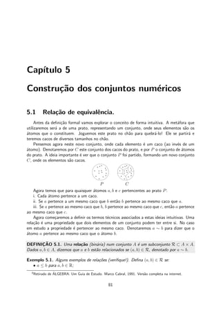 Cap´ıtulo 5
Constru¸c˜ao dos conjuntos num´ericos
5.1 Rela¸c˜ao de equivalˆencia.
Antes da deﬁni¸c˜ao formal vamos explorar o conceito de forma intuitiva. A met´afora que
utilizaremos ser´a a de uma prato, representando um conjunto, onde seus elementos s˜ao os
´atomos que o constituem. Joguemos este prato no ch˜ao para quebr´a-lo! Ele se partir´a e
teremos cacos de diversos tamanhos no ch˜ao.
Pensemos agora neste novo conjunto, onde cada elemento ´e um caco (ao inv´es de um
´atomo). Denotaremos por C este conjunto dos cacos do prato, e por P o conjunto de ´atomos
do prato. A ideia importante ´e ver que o conjunto P foi partido, formando um novo conjunto
C, onde os elementos s˜ao cacos.
P C
Agora temos que para quaisquer ´atomos a, b e c pertencentes ao prato P:
i. Cada ´atomo pertence a um caco.
ii. Se a pertence a um mesmo caco que b ent˜ao b pertence ao mesmo caco que a.
iii. Se a pertence ao mesmo caco que b, b pertence ao mesmo caco que c, ent˜ao a pertence
ao mesmo caco que c.
Agora come¸caremos a deﬁnir os termos t´ecnicos associados a estas ideias intuitivas. Uma
rela¸c˜ao ´e uma propriedade que dois elementos de um conjunto podem ter entre si. No caso
em estudo a propriedade ´e pertencer ao mesmo caco. Denotaremos a ∼ b para dizer que o
´atomo a pertence ao mesmo caco que o ´atomo b.
DEFINIC¸ ˜AO 5.1. Uma rela¸c˜ao (bin´aria) num conjunto A ´e um subconjunto R ⊂ A × A.
Dados a, b ∈ A, dizemos que a e b est˜ao relacionados se (a, b) ∈ R, denotado por a ∼ b.
Exemplo 5.1. Alguns exemplos de rela¸c˜oes (veriﬁque!). Deﬁna (a, b) ∈ R se:
• a ≤ b para a, b ∈ R;
0
Retirado de ´ALGEBRA: Um Guia de Estudo. Marco Cabral, 1991. Vers˜ao completa na internet.
81
 
