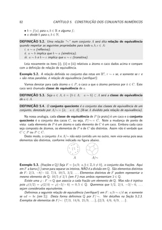 82 CAP´ITULO 5. CONSTRUC¸ ˜AO DOS CONJUNTOS NUM´ERICOS
• b = f(a) para a, b ∈ R e alguma f;
• a divide b para a, b ∈ N.
DEFINIC¸ ˜AO 5.2. Uma rela¸c˜ao “∼” num conjunto A ser´a dita rela¸c˜ao de equivalˆencia
quando respeitar as seguintes propriedades para todo a, b, c ∈ A:
i. a ∼ a (reﬂexiva);
ii. a ∼ b implica que b ∼ a (sim´etrica);
iii. a ∼ b e b ∼ c implica que a ∼ c (transitiva).
Leia novamente os itens (i), (ii) e (iii) relativos a ´atomo e caco dados acima e compare
com a deﬁni¸c˜ao de rela¸c˜ao de equivalˆencia.
Exemplo 5.2. A rela¸c˜ao deﬁnida no conjunto das retas em R2
, r ∼ s se, e somente se r e
s s˜ao retas paralelas, ´e rela¸c˜ao de equivalˆencia (veriﬁque!).
Vamos denotar para cada ´atomo a ∈ P, o caco a que o ´atomo pertence por ¯a ∈ C. Este
caco ser´a chamado classe de equivalˆencia de a.
DEFINIC¸ ˜AO 5.3. Seja a ∈ A, ¯a = {b ∈ A; a ∼ b} ⊂ A ser´a a classe de equivalˆencia
de a ∈ A.
DEFINIC¸ ˜AO 5.4. O conjunto quociente ´e o conjunto das classes de equivalˆencia de um
conjunto, denotado por A/∼ = {¯a; a ∈ A} (lˆe-se A dividido pela rela¸c˜ao de equivalˆencia).
Na nossa analogia, cada classe de equivalˆencia de P (o prato) ´e um caco e o conjunto
quociente ´e o conjunto dos cacos C, ou seja, P/∼ = C. Note a mudan¸ca de ponto de
vista: cada elemento de P ´e um ´atomo e cada elemento de C ´e um caco. Embora cada caco
seja composto de ´atomos, os elementos de P e de C s˜ao distintos. Assim n˜ao ´e verdade que
C ⊂ P ou P ⊂ C.
Deste modo, o conjunto A e A/∼ n˜ao est´a contido um no outro, nem vice-versa pois seus
elementos s˜ao distintos, conforme indicado na ﬁgura abaixo.
A A/∼
Exemplo 5.3. (fra¸c˜oes e Q) Seja F = {a/b; a, b ∈ Z, b = 0}, o conjunto das fra¸c˜oes. Aqui
em F a barra (/) serve para separar os inteiros, N˜AO ´e a divis˜ao em Q. S˜ao elementos distintos
de F: 2/3, −8/− 12, 7/4, 10/5, 3/2, . . . Elementos distintos de F podem representar o
mesmo elemento de Q: 10/5 = 2/1 (em F) mas ambos representam 2 ∈ Q.
Existe uma ϕ : F → Q que associa a cada fra¸c˜ao um elemento de Q. Mas n˜ao ´e injetiva
pois ϕ(1/2) = ϕ(2/4) = ϕ(−3/− 6) = 0, 5 ∈ Q. Queremos que 1/2, 2/4, −3/− 6, . . .
sejam considerados equivalentes.
Deﬁnimos a seguinte rela¸c˜ao de equivalˆencia (veriﬁque!) em F: a/b ∼ c/d se, e somente
se ad = bc (em Z). Desta forma deﬁnimos Q por F/ ∼. Ver detalhes na Se¸c˜ao 5.2.3.
Exemplos de elementos de F/∼: {7/3, 14/6, 21/9, . . .}, {2/3, 4/6, 6/9, . . .}.
 