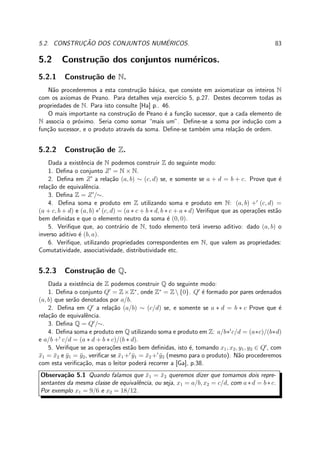5.2. CONSTRUC¸ ˜AO DOS CONJUNTOS NUM´ERICOS. 83
5.2 Constru¸c˜ao dos conjuntos num´ericos.
5.2.1 Constru¸c˜ao de N.
N˜ao procederemos a esta constru¸c˜ao b´asica, que consiste em axiomatizar os inteiros N
com os axiomas de Peano. Para detalhes veja exerc´ıcio 5, p.27. Destes decorrem todas as
propriedades de N. Para isto consulte [Ha] p.. 46.
O mais importante na constru¸c˜ao de Peano ´e a fun¸c˜ao sucessor, que a cada elemento de
N associa o pr´oximo. Seria como somar “mais um”. Deﬁne-se a soma por indu¸c˜ao com a
fun¸c˜ao sucessor, e o produto atrav´es da soma. Deﬁne-se tamb´em uma rela¸c˜ao de ordem.
5.2.2 Constru¸c˜ao de Z.
Dada a existˆencia de N podemos construir Z do seguinte modo:
1. Deﬁna o conjunto Z′
= N × N.
2. Deﬁna em Z′
a rela¸c˜ao (a, b) ∼ (c, d) se, e somente se a + d = b + c. Prove que ´e
rela¸c˜ao de equivalˆencia.
3. Deﬁna Z = Z′
/∼.
4. Deﬁna soma e produto em Z utilizando soma e produto em N: (a, b) +′
(c, d) =
(a + c, b + d) e (a, b) ∗′
(c, d) = (a ∗ c + b ∗ d, b ∗ c + a ∗ d) Veriﬁque que as opera¸c˜oes est˜ao
bem deﬁnidas e que o elemento neutro da soma ´e (0, 0).
5. Veriﬁque que, ao contr´ario de N, todo elemento ter´a inverso aditivo: dado (a, b) o
inverso aditivo ´e (b, a).
6. Veriﬁque, utilizando propriedades correspondentes em N, que valem as propriedades:
Comutatividade, associatividade, distributividade etc.
5.2.3 Constru¸c˜ao de Q.
Dada a existˆencia de Z podemos construir Q do seguinte modo:
1. Deﬁna o conjunto Q′
= Z×Z∗
, onde Z∗
= Z{0}. Q′
´e formado por pares ordenados
(a, b) que ser˜ao denotados por a/b.
2. Deﬁna em Q′
a rela¸c˜ao (a/b) ∼ (c/d) se, e somente se a ∗ d = b ∗ c Prove que ´e
rela¸c˜ao de equivalˆencia.
3. Deﬁna Q = Q′
/∼.
4. Deﬁna soma e produto em Q utilizando soma e produto em Z: a/b∗′
c/d = (a∗c)/(b∗d)
e a/b +′
c/d = (a ∗ d + b ∗ c)/(b ∗ d).
5. Veriﬁque se as opera¸c˜oes est˜ao bem deﬁnidas, isto ´e, tomando x1, x2, y1, y2 ∈ Q′
, com
¯x1 = ¯x2 e ¯y1 = ¯y2, veriﬁcar se ¯x1 +′
¯y1 = ¯x2 +′
¯y2 (mesmo para o produto). N˜ao procederemos
com esta veriﬁca¸c˜ao, mas o leitor poder´a recorrer a [Ga], p.38.
Observa¸c˜ao 5.1 Quando falamos que ¯x1 = ¯x2 queremos dizer que tomamos dois repre-
sentantes da mesma classe de equivalˆencia, ou seja, x1 = a/b, x2 = c/d, com a∗ d = b∗ c.
Por exemplo x1 = 9/6 e x2 = 18/12.
 