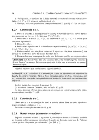84 CAP´ITULO 5. CONSTRUC¸ ˜AO DOS CONJUNTOS NUM´ERICOS
6. Veriﬁque que, ao contr´ario de Z, todo elemento n˜ao nulo ter´a inverso multiplicativo:
dado a/b ∈ Q′
, a = 0, o inverso multiplicativo ´e b/a.
7. Veriﬁque, utilizando propriedades correspondentes em Z, que (Q, +′
, ∗′
) ´e um corpo.
5.2.4 Constru¸c˜ao de R.
1. Deﬁna o conjunto R′
das sequˆencias de Cauchy de n´umeros racionais. Vamos denotar
seus elementos por (an), an ∈ Q. Note que R′
⊂ F(N; Q).
2. Deﬁna em R′
a rela¸c˜ao (an) ∼ (bn) se, e somente se lim
n→∞
(an − bn) = 0. Prove que ´e
rela¸c˜ao de equivalˆencia.
3. Deﬁna R = R′
/∼.
4. Deﬁna soma e produto em R utilizando soma e produto em Q: (an)+′
(bn) = (an +bn)
e (an) ∗′
(bn) = (an ∗ bn).
5. Podemos deﬁnir uma rela¸c˜ao de ordem em R `a partir da rela¸c˜ao de ordem em Q, que
por sua vez ´e deﬁnida `a partir da rela¸c˜ao de ordem de N.
6. Resta veriﬁcar que estas opera¸c˜oes est˜ao bem deﬁnidas e que R ´e um corpo completo.
Observa¸c˜ao 5.2 A ´unica raz˜ao para uma sequˆencia de Cauchy n˜ao convergir ´e a existˆencia
de um “buraco” no espa¸co. Esta mesma constru¸c˜ao ´e feita para se completar um espa¸co
m´etrico qualquer.
Podemos resumir o que ﬁzemos com a seguinte deﬁni¸c˜ao.
DEFINIC¸ ˜AO 5.5. O conjunto R ´e formado por classes de equivalˆencia de sequˆencias de
Cauchy de n´umeros racionais. Para se fazer opera¸c˜oes (soma, produto, potencia¸c˜ao, raiz,
etc) deve-se fazer opera¸c˜oes correspondentes nas sequˆencias de racionais para se obter nova
sequˆencia.
Existem outras duas maneiras de construir R:
(a) atrav´es de cortes de Dedekind, feito na Se¸c˜ao 3.2, p.36;
(b) como decimais inﬁnitas, como costuma ser ensinado no ensino fundamental e m´edio,
apresentado no exerc´ıcio 17, p.87.
5.2.5 Constru¸c˜ao de C.
Deﬁnir em R × R as opera¸c˜oes de soma e produto destes pares de forma apropriada.
Depois introduzir a nota¸c˜ao a + bi.
Para outra constru¸c˜ao ver exerc´ıcio 15, p.86.
5.2.6 Outros corpos (quat´ernios e octˆonios).
Seguindo o caminho de obter C a partir de R, um corpo de dimens˜ao 2 sobre R, podemos
ser tentados a obter corpos que contenham R, por´em de dimens˜ao maior que 2. Podemos
provar que isto ´e imposs´ıvel para dimens˜ao 3 (ver [Fel] p.3).
 