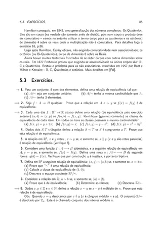 5.3. EXERC´ICIOS. 85
Hamilton conseguiu, em 1843, uma generaliza¸c˜ao dos n´umeros complexos: Os Quat´ernios.
Eles s˜ao um corpo (na verdade s˜ao somente an´eis de divis˜ao, pois num corpo o produto deve
ser comutativo – vamos no entanto utilizar o termo corpo para os quat´ernios e os octˆonios)
de dimens˜ao 4 sobre os reais onde a multiplica¸c˜ao n˜ao ´e comutativa. Para detalhes fa¸ca o
exerc´ıcio 16, p.86.
Logo ap´os Hamilton, Cayley obteve, n˜ao exigindo comutatividade nem associatividade, os
octˆonios (ou Bi-Quat´ernios), corpo de dimens˜ao 8 sobre os Reais.
Ainda houve muitas tentativas frustradas de se obter corpos com outras dimens˜oes sobre
os reais. Em 1877 Frobenius provou que exigindo-se associatividade os ´unicos corpos s˜ao: R,
C e Quat´ernios. Restou o problema para as n˜ao associativas, resolvidas em 1957 por Bott e
Milnor e Kervaire : R, C, Quat´ernios e octˆonios. Mais detalhes em [Fel].
5.3 Exerc´ıcios.
→ 1. Para um conjunto A com dez elementos, deﬁna uma rela¸c˜ao de equivalˆencia tal que:
(a) A/∼ seja um conjunto unit´ario; (b) A/∼ tenha a mesma cardinalidade que A;
(c) A/∼ tenha 3 elementos.
=⇒ 2. Seja f : A → B qualquer. Prove que a rela¸c˜ao em A x ∼ y se f(x) = f(y) ´e de
equivalˆencia.
=⇒ 3. Cada uma das f : R2
→ R abaixo deﬁne uma rela¸c˜ao (de equivalˆencia pelo exerc´ıcio
anterior) (a, b) ∼ (x, y) se f(a, b) = f(x, y). Identiﬁque (geometricamente) as classes de
equivalˆencia de cada item. Em todos os itens as classes possuem a mesma cardinalidade?
(a) f(x, y) = y + 2x; (b) f(x, y) = x; (c) f(x, y) = y − x2
; (d) f(x, y) = x2
+ 3y2
.
4. Dados dois S, T triˆangulos deﬁna a rela¸c˜ao S ∼ T se S ´e congruente a T. Prove que
esta rela¸c˜ao ´e de equivalˆencia.
5. A rela¸c˜ao em R2
, x e y retas , x ∼ y se, e somente se, x y (x e y s˜ao retas paralelas)
´e rela¸c˜ao de equivalˆencia (veriﬁque !).
6. Considere uma fun¸c˜ao f : A −→ B sobrejetiva, e a seguinte rela¸c˜ao de equivalˆencia em
A, x ∼ y se, e somente se, f(x) = f(y). Deﬁna uma nova g : A/∼ −→ B da seguinte
forma: g(¯a) = f(a). Veriﬁque que por constru¸c˜ao g ´e injetiva, e portanto bijetiva.
7. Deﬁna em R2
a seguinte rela¸c˜ao de equivalˆencia: (x, y) ∼ (a, b) se, e somente se, x = ±a.
(a) Prove que “∼” ´e uma rela¸c˜ao de equivalˆencia;
(b) Calcule a classe de equivalˆencia de (1, 0);
(c) Descreva o espa¸co quociente R2
/∼.
8. Considere a rela¸c˜ao em Z: a ∼ b se, e somente se, |a| = |b|.
(a) Prove que ´e de equivalˆencia; (b) Determine as classes; (c) Descreva Z/∼.
=⇒ 9. Dados x, y ∈ Z e n ∈ N, deﬁna a rela¸c˜ao x ∼ y se x − y ´e m´ultiplo de n. Prove que esta
rela¸c˜ao ´e de equivalˆencia.
Obs: Quando x ∼ y denotamos por x
n
≡ y (x ´e cˆongruo m´odulo n a y). O conjunto Z/∼
´e denotado por Zn. Este ´e o chamado conjunto dos inteiros m´odulo n.
 