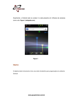 Atualmente, o Android está na versão 3 e está presente em milhares de celulares
como a da Figura 1 (wikipedia.com):




                                 Figura 1



Objetivo



O objetivo deste treinamento é dar uma visão introdutória para programação em ambiente
Android.




                        www.grupotreinar.com.br
 