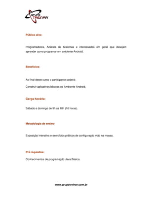 Público alvo:



Programadores, Analista de Sistemas e interessados em geral que desejam
aprender como programar em ambiente Android.




Benefícios:



Ao final deste curso o participante poderá:

Construir aplicativos básicos no Ambiente Android.



Carga horária:


Sábado e domingo de 9h as 18h (16 horas).




Metodologia de ensino



Exposição interativa e exercícios práticos de configuração mão na massa.




Pré requisitos:

Conhecimentos de programação Java Básica.




                         www.grupotreinar.com.br
 