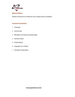 Material Didático:

Apostila fornecida com os slides do curso e espaço para as anotações.




Conteúdo Programático:


1. Introdução


2. Ciclo de Vida


3. Montagem do ambiente de programação


4. Interface Gráfica


5. Android Market


6. Integração com o SQLite


7.   Conceitos Fundamentais




                       www.grupotreinar.com.br
 