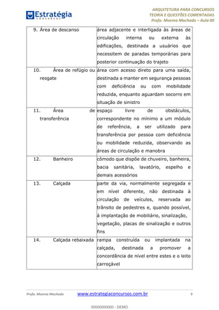 ARQUITETURA PARA CONCURSOS
TEORIA E QUESTÕES COMENTADAS
Profa. Moema Machado – Aula 00
Profa. Moema Machado www.estrategiaconcursos.com.br 9
9. Área de descanso área adjacente e interligada às áreas de
circulação interna ou externa às
edificações, destinada a usuários que
necessitem de paradas temporárias para
posterior continuação do trajeto
10. Área de refúgio ou
resgate
área com acesso direto para uma saída,
destinada a manter em segurança pessoas
com deficiência ou com mobilidade
reduzida, enquanto aguardam socorro em
situação de sinistro
11. Área de
transferência
espaço livre de obstáculos,
correspondente no mínimo a um módulo
de referência, a ser utilizado para
transferência por pessoa com deficiência
ou mobilidade reduzida, observando as
áreas de circulação e manobra
12. Banheiro cômodo que dispõe de chuveiro, banheira,
bacia sanitária, lavatório, espelho e
demais acessórios
13. Calçada parte da via, normalmente segregada e
em nível diferente, não destinada à
circulação de veículos, reservada ao
trânsito de pedestres e, quando possível,
à implantação de mobiliário, sinalização,
vegetação, placas de sinalização e outros
fins
14. Calçada rebaixada rampa construída ou implantada na
calçada, destinada a promover a
concordância de nível entre estes e o leito
carroçável
00000000000 - DEMO
 