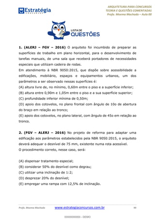 ARQUITETURA PARA CONCURSOS
TEORIA E QUESTÕES COMENTADAS
Profa. Moema Machado – Aula 00
Profa. Moema Machado www.estrategiaconcursos.com.br 99
1. (ALERJ – FGV – 2016) O arquiteto foi incumbido de preparar as
superfícies de trabalho em plano horizontal, para o desenvolvimento de
tarefas manuais, de uma sala que receberá portadores de necessidades
especiais que utilizam cadeira de rodas.
Em atendimento à NBR 9050:2015, que dispõe sobre acessibilidade a
edificações, mobiliário, espaços e equipamentos urbanos, um dos
parâmetros a ser observado nessas superfícies é:
(A) altura livre de, no mínimo, 0,60m entre o piso e a superfície inferior;
(B) altura entre 0,90m e 1,05m entre o piso e a sua superfície superior;
(C) profundidade inferior mínima de 0,50m;
(D) apoio dos cotovelos, no plano frontal com ângulo de 10o de abertura
do braço em relação ao tronco;
(E) apoio dos cotovelos, no plano lateral, com ângulo de 45o em relação ao
tronco.
2. (FGV – ALERJ – 2016) No projeto de reforma para adaptar uma
edificação aos parâmetros estabelecidos pela NBR 9050:2015, o arquiteto
deverá adequar o desnível de 75 mm, existente numa rota acessível.
O procedimento correto, nesse caso, será:
(A) dispensar tratamento especial;
(B) considerar 50% do desnível como degrau;
(C) utilizar uma inclinação de 1:2;
(D) desprezar 20% do desnível;
(E) empregar uma rampa com 12,5% de inclinação.
00000000000 - DEMO
 