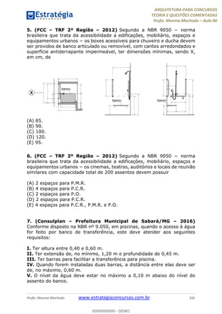 ARQUITETURA PARA CONCURSOS
TEORIA E QUESTÕES COMENTADAS
Profa. Moema Machado – Aula 00
Profa. Moema Machado www.estrategiaconcursos.com.br 101
5. (FCC – TRF 2º Região – 2012) Segundo a NBR 9050 − norma
brasileira que trata da acessibilidade a edificações, mobiliário, espaços e
equipamentos urbanos − os boxes acessíveis para chuveiro e ducha devem
ser providos de banco articulado ou removível, com cantos arredondados e
superfície antiderrapante impermeável, ter dimensões mínimas, sendo X,
em cm, de
(A) 85.
(B) 90.
(C) 100.
(D) 120.
(E) 95.
6. (FCC – TRF 2º Região – 2012) Segundo a NBR 9050 − norma
brasileira que trata da acessibilidade a edificações, mobiliário, espaços e
equipamentos urbanos − os cinemas, teatros, auditórios e locais de reunião
similares com capacidade total de 200 assentos devem possuir
(A) 2 espaços para P.M.R.
(B) 4 espaços para P.C.R.
(C) 2 espaços para P.O.
(D) 2 espaços para P.C.R.
(E) 4 espaços para P.C.R., P.M.R. e P.O.
7. (Consulplan – Prefeitura Municipal de Sabará/MG – 2016)
Conforme disposto na NBR nº 9.050, em piscinas, quando o acesso à água
for feito por banco de transferência, este deve atender aos seguintes
requisitos:
I. Ter altura entre 0,40 e 0,60 m.
II. Ter extensão de, no mínimo, 1,20 m e profundidade de 0,45 m.
III. Ter barras para facilitar a transferência para piscina.
IV. Quando forem instaladas duas barras, a distância entre elas deve ser
de, no máximo, 0,60 m.
V. O nível da água deve estar no máximo a 0,10 m abaixo do nível do
assento do banco.
00000000000 - DEMO
 