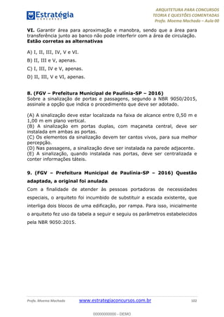 ARQUITETURA PARA CONCURSOS
TEORIA E QUESTÕES COMENTADAS
Profa. Moema Machado – Aula 00
Profa. Moema Machado www.estrategiaconcursos.com.br 102
VI. Garantir área para aproximação e manobra, sendo que a área para
transferência junto ao banco não pode interferir com a área de circulação.
Estão corretas as alternativas
A) I, II, III, IV, V e VI.
B) II, III e V, apenas.
C) I, III, IV e V, apenas.
D) II, III, V e VI, apenas.
8. (FGV – Prefeitura Municipal de Paulínia-SP – 2016)
Sobre a sinalização de portas e passagens, segundo a NBR 9050/2015,
assinale a opção que indica o procedimento que deve ser adotado.
(A) A sinalização deve estar localizada na faixa de alcance entre 0,50 m e
1,00 m em plano vertical.
(B) A sinalização em portas duplas, com maçaneta central, deve ser
instalada em ambas as portas.
(C) Os elementos da sinalização devem ter cantos vivos, para sua melhor
percepção.
(D) Nas passagens, a sinalização deve ser instalada na parede adjacente.
(E) A sinalização, quando instalada nas portas, deve ser centralizada e
conter informações táteis.
9. (FGV – Prefeitura Municipal de Paulínia-SP – 2016) Questão
adaptada, a original foi anulada.
Com a finalidade de atender às pessoas portadoras de necessidades
especiais, o arquiteto foi incumbido de substituir a escada existente, que
interliga dois blocos de uma edificação, por rampa. Para isso, inicialmente
o arquiteto fez uso da tabela a seguir e seguiu os parâmetros estabelecidos
pela NBR 9050:2015.
00000000000 - DEMO
 