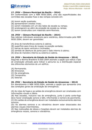 ARQUITETURA PARA CONCURSOS
TEORIA E QUESTÕES COMENTADAS
Profa. Moema Machado – Aula 00
Profa. Moema Machado www.estrategiaconcursos.com.br 106
17. (FGV – Câmara Municipal do Recife – 2014)
Em conformidade com a NBR 9050:2004, uma das especificidades dos
corrimãos das escadas fixas e das rampas consiste em:
(A) terem seção quadrada;
(B) apresentarem arestas vivas;
(C) serem instalados em um dos lados da escada ou rampa;
(D) prolongarem-se além da projeção da escada ou rampa;
(E) serem construídos com materiais semi-flexíveis.
18. (FGV – Câmara Municipal do Recife – 2014)
Nas cabinas individuais acessíveis para vestiários, determinadas pela NBR
9050:2004, devem ser garantidas:
(A) área de transferência externa à cabina;
(B) superfície para troca de roupas na posição sentada;
(C) barras de apoio verticais e inclinadas;
(D) sentido de abertura da porta para o lado interno à cabina;
(E) área de manobra interna ou externa à cabina.
19. (FGV – Secretaria de Estado de Saúde do Amazonas – 2014)
Segundo a Norma Brasileira 9.050:2004 assinale a opção que indica o tipo
de sinalização utilizado para indicar o percurso ou a distribuição espacial
dos diferentes elementos de um edifício.
(A) Permanente.
(B) Direcional.
(C) De emergência.
(D) Temporária.
(E) Setorial.
20. (FGV – Secretaria de Estado de Saúde do Amazonas – 2014)
Em atendimento à NBR 9050:2004, assinale a opção que apresenta uma
das condições gerais da sinalização de emergência.
(A) As rotas de fugas e as saídas de emergência devem ser sinalizadas com
informações visuais e táteis.
(B) Nas escadas, inclusive nas de emergência, junto à porta corta-fogo
deve haver sinalização sonora e tátil, informando o número do pavimento.
(C) Em saídas de emergência devem ser instalados exclusivamente alarmes
sonoros.
(D) Os alarmes sonoros e os vibratórios devem estar dissociados dos
alarmes visuais intermitentes.
(E) Nas instituições de idosos e hospitais devem ser instalados alarmes de
emergência visuais, sonoros e vibratórios.
00000000000 - DEMO
 