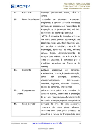 ARQUITETURA PARA CONCURSOS
TEORIA E QUESTÕES COMENTADAS
Profa. Moema Machado – Aula 00
Profa. Moema Machado www.estrategiaconcursos.com.br 10
15. Contraste diferença perceptível visual, tátil ou
sonora
16. Desenho universal concepção de produtos, ambientes,
programas e serviços a serem utilizados
por todas as pessoas, sem necessidade de
adaptação ou projeto específico, incluindo
os recursos de tecnologia assistiva
(NOTA: O conceito de desenho universal
tem como pressupostos: equiparação das
possibilidades de uso, flexibilidade no uso,
uso simples e intuitivo, captação da
informação, tolerância ao erro, mínimo
esforço físico, dimensionamento de
espaços para acesso, uso e interação de
todos os usuários. É composto por 7
princípios, descritos no Anexo A da
Norma)
17. Elemento qualquer dispositivo de comando,
acionamento, comutação ou comunicação,
como, por exemplo, telefones,
intercomunicadores, interruptores,
torneiras, registros, válvulas, botoeiras,
painéis de comando, entre outros
18. Equipamento
urbano
todos os bens públicos e privados, de
utilidade pública, destinados à prestação
de serviços necessários ao funcionamento
da cidade, em espaços públicos e privados
19. Faixa elevada elevação do nível do leito carroçável
composto de área plana elevada,
sinalizada com faixa para travessia de
pedestres e rampa de transposição para
00000000000 - DEMO
 