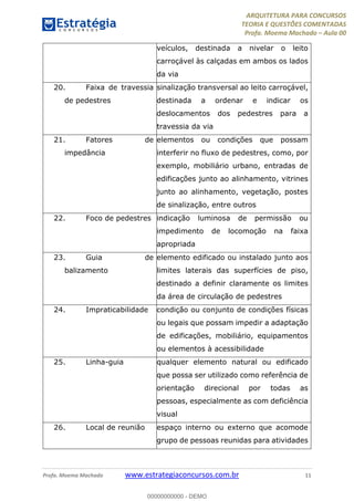 ARQUITETURA PARA CONCURSOS
TEORIA E QUESTÕES COMENTADAS
Profa. Moema Machado – Aula 00
Profa. Moema Machado www.estrategiaconcursos.com.br 11
veículos, destinada a nivelar o leito
carroçável às calçadas em ambos os lados
da via
20. Faixa de travessia
de pedestres
sinalização transversal ao leito carroçável,
destinada a ordenar e indicar os
deslocamentos dos pedestres para a
travessia da via
21. Fatores de
impedância
elementos ou condições que possam
interferir no fluxo de pedestres, como, por
exemplo, mobiliário urbano, entradas de
edificações junto ao alinhamento, vitrines
junto ao alinhamento, vegetação, postes
de sinalização, entre outros
22. Foco de pedestres indicação luminosa de permissão ou
impedimento de locomoção na faixa
apropriada
23. Guia de
balizamento
elemento edificado ou instalado junto aos
limites laterais das superfícies de piso,
destinado a definir claramente os limites
da área de circulação de pedestres
24. Impraticabilidade condição ou conjunto de condições físicas
ou legais que possam impedir a adaptação
de edificações, mobiliário, equipamentos
ou elementos à acessibilidade
25. Linha-guia qualquer elemento natural ou edificado
que possa ser utilizado como referência de
orientação direcional por todas as
pessoas, especialmente as com deficiência
visual
26. Local de reunião espaço interno ou externo que acomode
grupo de pessoas reunidas para atividades
00000000000 - DEMO
 