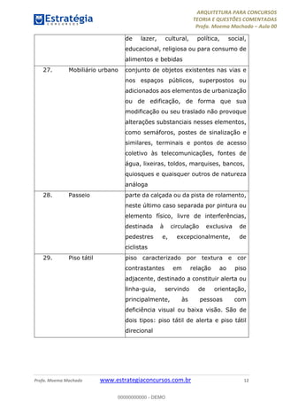 ARQUITETURA PARA CONCURSOS
TEORIA E QUESTÕES COMENTADAS
Profa. Moema Machado – Aula 00
Profa. Moema Machado www.estrategiaconcursos.com.br 12
de lazer, cultural, política, social,
educacional, religiosa ou para consumo de
alimentos e bebidas
27. Mobiliário urbano conjunto de objetos existentes nas vias e
nos espaços públicos, superpostos ou
adicionados aos elementos de urbanização
ou de edificação, de forma que sua
modificação ou seu traslado não provoque
alterações substanciais nesses elementos,
como semáforos, postes de sinalização e
similares, terminais e pontos de acesso
coletivo às telecomunicações, fontes de
água, lixeiras, toldos, marquises, bancos,
quiosques e quaisquer outros de natureza
análoga
28. Passeio parte da calçada ou da pista de rolamento,
neste último caso separada por pintura ou
elemento físico, livre de interferências,
destinada à circulação exclusiva de
pedestres e, excepcionalmente, de
ciclistas
29. Piso tátil piso caracterizado por textura e cor
contrastantes em relação ao piso
adjacente, destinado a constituir alerta ou
linha-guia, servindo de orientação,
principalmente, às pessoas com
deficiência visual ou baixa visão. São de
dois tipos: piso tátil de alerta e piso tátil
direcional
00000000000 - DEMO
 