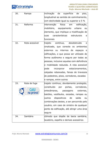 ARQUITETURA PARA CONCURSOS
TEORIA E QUESTÕES COMENTADAS
Profa. Moema Machado – Aula 00
Profa. Moema Machado www.estrategiaconcursos.com.br 13
30. Rampa inclinação da superfície de piso,
longitudinal ao sentido de caminhamento,
com declividade igual ou superior a 5 %
31. Reforma intervenção física em edificação,
mobiliário, equipamento urbano ou
elemento, que implique a modificação de
suas características estruturais e
funcionais
32. Rota acessível trajeto contínuo, desobstruído e
sinalizado, que conecte os ambientes
externos ou internos de espaços e
edificações, e que possa ser utilizado de
forma autônoma e segura por todas as
pessoas, inclusive aquelas com deficiência
e mobilidade reduzida. A rota acessível
pode incorporar estacionamentos,
calçadas rebaixadas, faixas de travessia
de pedestres, pisos, corredores, escadas
e rampas, entre outros
33. Rota de fuga trajeto contínuo, devidamente protegido,
constituído por portas, corredores,
antecâmaras, passagens externas,
balcões, vestíbulos, escadas, rampas ou
outros dispositivos de saída ou
combinações destes, a ser percorrido pelo
usuário, em caso de sinistro de qualquer
ponto da edificação, até atingir uma área
segura
34. Sanitário cômodo que dispõe de bacia sanitária,
lavatório, espelho e demais acessórios
00000000000 - DEMO
 