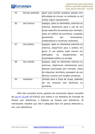 ARQUITETURA PARA CONCURSOS
TEORIA E QUESTÕES COMENTADAS
Profa. Moema Machado – Aula 00
Profa. Moema Machado www.estrategiaconcursos.com.br 14
35. Serviço assistido apoio para auxiliar qualquer pessoa com
dificuldade de circular no ambiente ou de
utilizar algum equipamento
36. Uso comum espaços, salas ou elementos, externos ou
internos, disponíveis para o uso de um
grupo específico de pessoas (por exemplo,
salas em edifício de escritórios, ocupadas
geralmente por funcionários,
colaboradores e eventuais visitantes)
37. Uso público espaços, salas ou elementos externos ou
internos, disponíveis para o público em
geral. O uso público pode ocorrer em
edificações ou equipamentos de
propriedade pública ou privada
38. Uso restrito espaços, salas ou elementos internos ou
externos, disponíveis estritamente para
pessoas autorizadas (por exemplo, casas
de máquinas, barriletes, passagem de uso
técnico e outros com funções similares)
39. Vestiários cômodo para a troca de roupa, podendo
ser em conjunto com banheiros ou
sanitários
Além dos conceitos acima, gostaria de acrescentar alguns conceitos
da Lei nº 13.146 (6/7/2015) que institui a Lei Brasileira de Inclusão da
Pessoa com deficiência, o Estatuto da Pessoa com deficiência. (É
interessante ressaltar que não é adequado falar em pessoa deficiente e,
sim, com deficiência)
00000000000 - DEMO
 