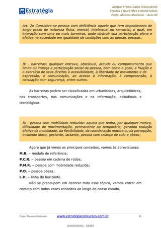 ARQUITETURA PARA CONCURSOS
TEORIA E QUESTÕES COMENTADAS
Profa. Moema Machado – Aula 00
Profa. Moema Machado www.estrategiaconcursos.com.br 15
As barreiras podem ser classificadas em urbanísticas, arquitetônicas,
nos transportes, nas comunicações e na informação, atitudinais e
tecnológicas.
Agora que já vimos os principais conceitos, vamos às abreviaturas:
M.R. – módulo de referência;
P.C.R. – pessoa em cadeira de rodas;
P.M.R. – pessoa com mobilidade reduzida;
P.O. – pessoa obesa;
L.H. – linha do horizonte.
Não se preocupem em decorar todo esse tópico, vamos entrar em
contato com todos esses conceitos ao longo do nosso estudo.
Art. 2o Considera-se pessoa com deficiência aquela que tem impedimento de
longo prazo de natureza física, mental, intelectual ou sensorial, o qual, em
interação com uma ou mais barreiras, pode obstruir sua participação plena e
efetiva na sociedade em igualdade de condições com as demais pessoas.
IV - barreiras: qualquer entrave, obstáculo, atitude ou comportamento que
limite ou impeça a participação social da pessoa, bem como o gozo, a fruição e
o exercício de seus direitos à acessibilidade, à liberdade de movimento e de
expressão, à comunicação, ao acesso à informação, à compreensão, à
circulação com segurança, entre outros.
IX - pessoa com mobilidade reduzida: aquela que tenha, por qualquer motivo,
dificuldade de movimentação, permanente ou temporária, gerando redução
efetiva da mobilidade, da flexibilidade, da coordenação motora ou da percepção,
incluindo idoso, gestante, lactante, pessoa com criança de colo e obeso;
00000000000 - DEMO
 