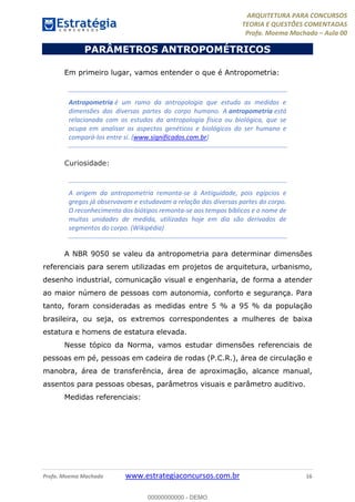 ARQUITETURA PARA CONCURSOS
TEORIA E QUESTÕES COMENTADAS
Profa. Moema Machado – Aula 00
Profa. Moema Machado www.estrategiaconcursos.com.br 16
PARÂMETROS ANTROPOMÉTRICOS
Em primeiro lugar, vamos entender o que é Antropometria:
Antropometria é um ramo da antropologia que estuda as medidas e
dimensões das diversas partes do corpo humano. A antropometria está
relacionada com os estudos da antropologia física ou biológica, que se
ocupa em analisar os aspectos genéticos e biológicos do ser humano e
compará-los entre si. (www.significados.com.br)
Curiosidade:
A origem da antropometria remonta-se à Antiguidade, pois egípcios e
gregos já observavam e estudavam a relação das diversas partes do corpo.
O reconhecimento dos biótipos remonta-se aos tempos bíblicos e o nome de
muitas unidades de medida, utilizadas hoje em dia são derivados de
segmentos do corpo. (Wikipédia)
A NBR 9050 se valeu da antropometria para determinar dimensões
referenciais para serem utilizadas em projetos de arquitetura, urbanismo,
desenho industrial, comunicação visual e engenharia, de forma a atender
ao maior número de pessoas com autonomia, conforto e segurança. Para
tanto, foram consideradas as medidas entre 5 % a 95 % da população
brasileira, ou seja, os extremos correspondentes a mulheres de baixa
estatura e homens de estatura elevada.
Nesse tópico da Norma, vamos estudar dimensões referenciais de
pessoas em pé, pessoas em cadeira de rodas (P.C.R.), área de circulação e
manobra, área de transferência, área de aproximação, alcance manual,
assentos para pessoas obesas, parâmetros visuais e parâmetro auditivo.
Medidas referenciais:
00000000000 - DEMO
 