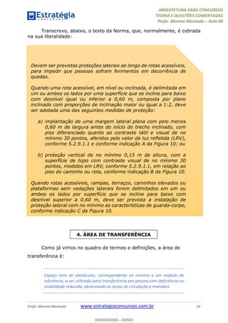 ARQUITETURA PARA CONCURSOS
TEORIA E QUESTÕES COMENTADAS
Profa. Moema Machado – Aula 00
Profa. Moema Machado www.estrategiaconcursos.com.br 23
Transcrevo, abaixo, o texto da Norma, que, normalmente, é cobrada
na sua literalidade:
Como já vimos no quadro de termos e definições, a área de
transferência é:
Espaço livre de obstáculos, correspondente no mínimo a um módulo de
referência, a ser utilizado para transferência por pessoa com deficiência ou
mobilidade reduzida, observando as áreas de circulação e manobra
Devem ser previstas proteções laterais ao longo de rotas acessíveis,
para impedir que pessoas sofram ferimentos em decorrência de
quedas.
Quando uma rota acessível, em nível ou inclinada, é delimitada em
um ou ambos os lados por uma superfície que se incline para baixo
com desnível igual ou inferior a 0,60 m, composta por plano
inclinado com proporções de inclinação maior ou igual a 1:2, deve
ser adotada uma das seguintes medidas de proteção:
a) implantação de uma margem lateral plana com pelo menos
0,60 m de largura antes do início do trecho inclinado, com
piso diferenciado quanto ao contraste tátil e visual de no
mínimo 30 pontos, aferidos pelo valor da luz refletida (LRV),
conforme 5.2.9.1.1 e conforme indicação A da Figura 10; ou
b) proteção vertical de no mínimo 0,15 m de altura, com a
superfície de topo com contraste visual de no mínimo 30
pontos, medidos em LRV, conforme 5.2.9.1.1, em relação ao
piso do caminho ou rota, conforme indicação B da Figura 10.
Quando rotas acessíveis, rampas, terraços, caminhos elevados ou
plataformas sem vedações laterais forem delimitados em um ou
ambos os lados por superfície que se incline para baixo com
desnível superior a 0,60 m, deve ser prevista a instalação de
proteção lateral com no mínimo as características de guarda-corpo,
conforme indicação C da Figura 10.
4. ÁREA DE TRANSFERÊNCIA
00000000000 - DEMO
 