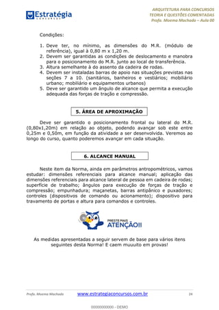 ARQUITETURA PARA CONCURSOS
TEORIA E QUESTÕES COMENTADAS
Profa. Moema Machado – Aula 00
Profa. Moema Machado www.estrategiaconcursos.com.br 24
Condições:
1. Deve ter, no mínimo, as dimensões do M.R. (módulo de
referência), igual à 0,80 m x 1,20 m.
2. Devem ser garantidas as condições de deslocamento e manobra
para o posicionamento do M.R. junto ao local de transferência.
3. Altura semelhante à do assento da cadeira de rodas.
4. Devem ser instaladas barras de apoio nas situações previstas nas
seções 7 a 10. (sanitários, banheiros e vestiários; mobiliário
urbano; mobiliário e equipamentos urbanos)
5. Deve ser garantido um ângulo de alcance que permita a execução
adequada das forças de tração e compressão.
Deve ser garantido o posicionamento frontal ou lateral do M.R.
(0,80x1,20m) em relação ao objeto, podendo avançar sob este entre
0,25m e 0,50m, em função da atividade a ser desenvolvida. Veremos ao
longo do curso, quanto poderemos avançar em cada situação.
Neste item da Norma, ainda em parâmetros antropométricos, vamos
estudar: dimensões referenciais para alcance manual; aplicação das
dimensões referenciais para alcance lateral de pessoa em cadeira de rodas;
superfície de trabalho; ângulos para execução de forças de tração e
compressão; empunhadura; maçanetas, barras antipânico e puxadores;
controles (dispositivos de comando ou acionamento); dispositivo para
travamento de portas e altura para comandos e controles.
As medidas apresentadas a seguir servem de base para vários itens
seguintes desta Norma! E caem muuuito em provas!
5. ÁREA DE APROXIMAÇÃO
6. ALCANCE MANUAL
00000000000 - DEMO
 