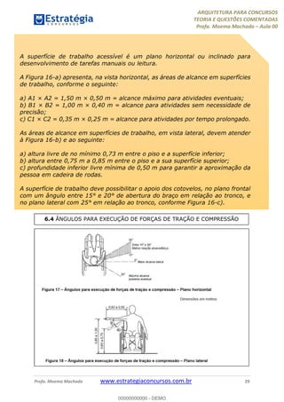 ARQUITETURA PARA CONCURSOS
TEORIA E QUESTÕES COMENTADAS
Profa. Moema Machado – Aula 00
Profa. Moema Machado www.estrategiaconcursos.com.br 29
A superfície de trabalho acessível é um plano horizontal ou inclinado para
desenvolvimento de tarefas manuais ou leitura.
A Figura 16-a) apresenta, na vista horizontal, as áreas de alcance em superfícies
de trabalho, conforme o seguinte:
a) A1 × A2 = 1,50 m × 0,50 m = alcance máximo para atividades eventuais;
b) B1 × B2 = 1,00 m × 0,40 m = alcance para atividades sem necessidade de
precisão;
c) C1 × C2 = 0,35 m × 0,25 m = alcance para atividades por tempo prolongado.
As áreas de alcance em superfícies de trabalho, em vista lateral, devem atender
à Figura 16-b) e ao seguinte:
a) altura livre de no mínimo 0,73 m entre o piso e a superfície inferior;
b) altura entre 0,75 m a 0,85 m entre o piso e a sua superfície superior;
c) profundidade inferior livre mínima de 0,50 m para garantir a aproximação da
pessoa em cadeira de rodas.
A superfície de trabalho deve possibilitar o apoio dos cotovelos, no plano frontal
com um ângulo entre 15° e 20° de abertura do braço em relação ao tronco, e
no plano lateral com 25° em relação ao tronco, conforme Figura 16-c).
6.4 ÂNGULOS PARA EXECUÇÃO DE FORÇAS DE TRAÇÃO E COMPRESSÃO
00000000000 - DEMO
 