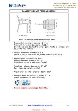 ARQUITETURA PARA CONCURSOS
TEORIA E QUESTÕES COMENTADAS
Profa. Moema Machado – Aula 00
Profa. Moema Machado www.estrategiaconcursos.com.br 34
• Profundidade mínima do assento= 0,47 m
Profundidade máxima do assento= 0,51 m
(medidas do eixo de simetria entre a parte frontal e o encosto em
seu ponto mais frontal)
• Largura mínima do assento= 0,75 m
(entre as bordas laterais no terço mais próximo do encosto)
• Altura mínima do assento= 0,41 m
Altura máxima do assento= 0,45 m
(medida na sua parte mais alta e frontal)
• Ângulo de inclinação do assento= 2º a 5º
(em relação ao plano horizontal)
• Ângulo entre assento e encosto= 100º a 105º
• Altura do apoio dos braços= 0,23 m a 0,27 m
(não é obrigatório ter apoio de braços)
• Devem suportar uma carga de 250 kg.
7. ASSENTOS PARA PESSOAS OBESAS
00000000000 - DEMO
 