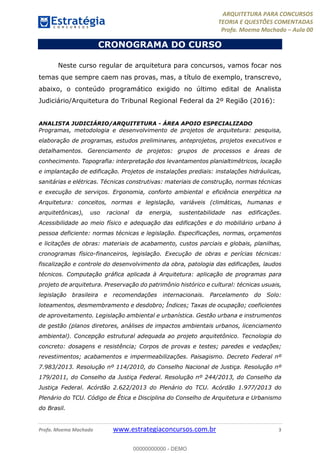 ARQUITETURA PARA CONCURSOS
TEORIA E QUESTÕES COMENTADAS
Profa. Moema Machado – Aula 00
Profa. Moema Machado www.estrategiaconcursos.com.br 3
CRONOGRAMA DO CURSO
Neste curso regular de arquitetura para concursos, vamos focar nos
temas que sempre caem nas provas, mas, a título de exemplo, transcrevo,
abaixo, o conteúdo programático exigido no último edital de Analista
Judiciário/Arquitetura do Tribunal Regional Federal da 2º Região (2016):
ANALISTA JUDICIÁRIO/ARQUITETURA - ÁREA APOIO ESPECIALIZADO
Programas, metodologia e desenvolvimento de projetos de arquitetura: pesquisa,
elaboração de programas, estudos preliminares, anteprojetos, projetos executivos e
detalhamentos. Gerenciamento de projetos: grupos de processos e áreas de
conhecimento. Topografia: interpretação dos levantamentos planialtimétricos, locação
e implantação de edificação. Projetos de instalações prediais: instalações hidráulicas,
sanitárias e elétricas. Técnicas construtivas: materiais de construção, normas técnicas
e execução de serviços. Ergonomia, conforto ambiental e eficiência energética na
Arquitetura: conceitos, normas e legislação, variáveis (climáticas, humanas e
arquitetônicas), uso racional da energia, sustentabilidade nas edificações.
Acessibilidade ao meio físico e adequação das edificações e do mobiliário urbano à
pessoa deficiente: normas técnicas e legislação. Especificações, normas, orçamentos
e licitações de obras: materiais de acabamento, custos parciais e globais, planilhas,
cronogramas físico-financeiros, legislação. Execução de obras e perícias técnicas:
fiscalização e controle do desenvolvimento da obra, patologia das edificações, laudos
técnicos. Computação gráfica aplicada à Arquitetura: aplicação de programas para
projeto de arquitetura. Preservação do patrimônio histórico e cultural: técnicas usuais,
legislação brasileira e recomendações internacionais. Parcelamento do Solo:
loteamentos, desmembramento e desdobro; Índices; Taxas de ocupação; coeficientes
de aproveitamento. Legislação ambiental e urbanística. Gestão urbana e instrumentos
de gestão (planos diretores, análises de impactos ambientais urbanos, licenciamento
ambiental). Concepção estrutural adequada ao projeto arquitetônico. Tecnologia do
concreto: dosagens e resistência; Corpos de provas e testes; paredes e vedações;
revestimentos; acabamentos e impermeabilizações. Paisagismo. Decreto Federal nº
7.983/2013. Resolução nº 114/2010, do Conselho Nacional de Justiça. Resolução nº
179/2011, do Conselho da Justiça Federal. Resolução nº 244/2013, do Conselho da
Justiça Federal. Acórdão 2.622/2013 do Plenário do TCU. Acórdão 1.977/2013 do
Plenário do TCU. Código de Ética e Disciplina do Conselho de Arquitetura e Urbanismo
do Brasil.
00000000000 - DEMO
 