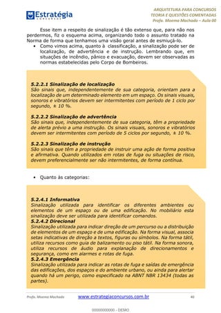ARQUITETURA PARA CONCURSOS
TEORIA E QUESTÕES COMENTADAS
Profa. Moema Machado – Aula 00
Profa. Moema Machado www.estrategiaconcursos.com.br 40
Esse item a respeito de sinalização é tão extenso que, para não nos
perdermos, fiz o esquema acima, organizando todo o assunto tratado na
Norma de forma que tenhamos uma visão geral antes de esmiuçá-lo.
• Como vimos acima, quanto à classificação, a sinalização pode ser de
localização, de advertência e de instrução. Lembrando que, em
situações de incêndio, pânico e evacuação, devem ser observadas as
normas estabelecidas pelo Corpo de Bombeiros.
• Quanto às categorias:
5.2.2.1 Sinalização de localização
São sinais que, independentemente de sua categoria, orientam para a
localização de um determinado elemento em um espaço. Os sinais visuais,
sonoros e vibratórios devem ser intermitentes com período de 1 ciclo por
segundo, ± 10 %.
5.2.2.2 Sinalização de advertência
São sinais que, independentemente de sua categoria, têm a propriedade
de alerta prévio a uma instrução. Os sinais visuais, sonoros e vibratórios
devem ser intermitentes com período de 5 ciclos por segundo, ± 10 %.
5.2.2.3 Sinalização de instrução
São sinais que têm a propriedade de instruir uma ação de forma positiva
e afirmativa. Quando utilizados em rotas de fuga ou situações de risco,
devem preferencialmente ser não intermitentes, de forma contínua.
5.2.4.1 Informativa
Sinalização utilizada para identificar os diferentes ambientes ou
elementos de um espaço ou de uma edificação. No mobiliário esta
sinalização deve ser utilizada para identificar comandos.
5.2.4.2 Direcional
Sinalização utilizada para indicar direção de um percurso ou a distribuição
de elementos de um espaço e de uma edificação. Na forma visual, associa
setas indicativas de direção a textos, figuras ou símbolos. Na forma tátil,
utiliza recursos como guia de balizamento ou piso tátil. Na forma sonora,
utiliza recursos de áudio para explanação de direcionamentos e
segurança, como em alarmes e rotas de fuga.
5.2.4.3 Emergência
Sinalização utilizada para indicar as rotas de fuga e saídas de emergência
das edificações, dos espaços e do ambiente urbano, ou ainda para alertar
quando há um perigo, como especificado na ABNT NBR 13434 (todas as
partes).
00000000000 - DEMO
 
