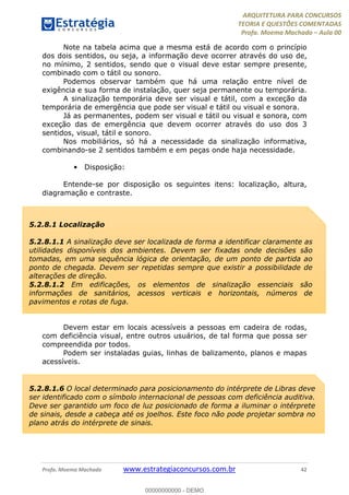 ARQUITETURA PARA CONCURSOS
TEORIA E QUESTÕES COMENTADAS
Profa. Moema Machado – Aula 00
Profa. Moema Machado www.estrategiaconcursos.com.br 42
Note na tabela acima que a mesma está de acordo com o princípio
dos dois sentidos, ou seja, a informação deve ocorrer através do uso de,
no mínimo, 2 sentidos, sendo que o visual deve estar sempre presente,
combinado com o tátil ou sonoro.
Podemos observar também que há uma relação entre nível de
exigência e sua forma de instalação, quer seja permanente ou temporária.
A sinalização temporária deve ser visual e tátil, com a exceção da
temporária de emergência que pode ser visual e tátil ou visual e sonora.
Já as permanentes, podem ser visual e tátil ou visual e sonora, com
exceção das de emergência que devem ocorrer através do uso dos 3
sentidos, visual, tátil e sonoro.
Nos mobiliários, só há a necessidade da sinalização informativa,
combinando-se 2 sentidos também e em peças onde haja necessidade.
• Disposição:
Entende-se por disposição os seguintes itens: localização, altura,
diagramação e contraste.
Devem estar em locais acessíveis a pessoas em cadeira de rodas,
com deficiência visual, entre outros usuários, de tal forma que possa ser
compreendida por todos.
Podem ser instaladas guias, linhas de balizamento, planos e mapas
acessíveis.
5.2.8.1 Localização
5.2.8.1.1 A sinalização deve ser localizada de forma a identificar claramente as
utilidades disponíveis dos ambientes. Devem ser fixadas onde decisões são
tomadas, em uma sequência lógica de orientação, de um ponto de partida ao
ponto de chegada. Devem ser repetidas sempre que existir a possibilidade de
alterações de direção.
5.2.8.1.2 Em edificações, os elementos de sinalização essenciais são
informações de sanitários, acessos verticais e horizontais, números de
pavimentos e rotas de fuga.
5.2.8.1.6 O local determinado para posicionamento do intérprete de Libras deve
ser identificado com o símbolo internacional de pessoas com deficiência auditiva.
Deve ser garantido um foco de luz posicionado de forma a iluminar o intérprete
de sinais, desde a cabeça até os joelhos. Este foco não pode projetar sombra no
plano atrás do intérprete de sinais.
00000000000 - DEMO
 