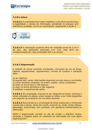 ARQUITETURA PARA CONCURSOS
TEORIA E QUESTÕES COMENTADAS
Profa. Moema Machado – Aula 00
Profa. Moema Machado www.estrategiaconcursos.com.br 43
5.2.8.2 Altura
5.2.8.2.1 A sinalização deve estar instalada a uma altura que favoreça
a legibilidade e clareza da informação, atendendo às pessoas com
deficiência sentadas, em pé ou caminhando, respeitando a Seção 4.
5.2.8.2.3 A sinalização suspensa deve ser instalada acima de 2,10 m
do piso. Nas aplicações essenciais (ver 5.4), esta deve ser
complementada por uma sinalização tátil e ou sonora.
5.2.8.3 Diagramação
A redação de textos contendo orientações, instruções de uso de áreas,
objetos, equipamentos, regulamentos, normas de conduta e utilização
deve:
a) ser objetiva;
b) quando tátil, conter informações essenciais em alto relevo e em Braille;
c) conter sentença completa, na ordem: sujeito, verbo e predicado;
d) estar na forma ativa e não passiva;
e) estar na forma afirmativa e não negativa;
f) enfatizar a sequência das ações.
5.2.8.3.1 Em sinalização, entende-se por tipografia as letras, números e
sinais utilizados em placas, sinais visuais ou táteis, e por fonte tipográfica
um conjunto de caracteres em um estilo coerente.
5.2.8.3.2 Recomenda-se a combinação de letras maiúsculas e minúsculas
(caixas alta e baixa), letras sem serifa, evitando-se, ainda, fontes itálicas,
decoradas, manuscritas, com sombras, com aparência tridimensional ou
distorcidas.
NOTA A diagramação consiste no ato de compor e distribuir textos,
símbolos e imagens sobre um elemento de informação em uma lógica
organizacional.
00000000000 - DEMO
 