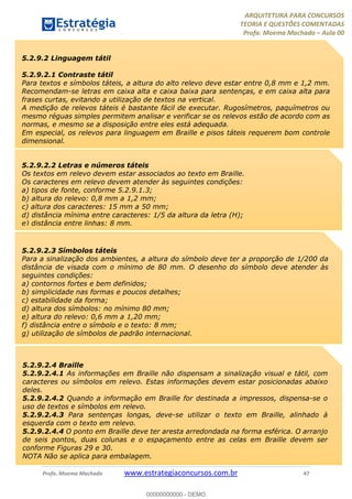 ARQUITETURA PARA CONCURSOS
TEORIA E QUESTÕES COMENTADAS
Profa. Moema Machado – Aula 00
Profa. Moema Machado www.estrategiaconcursos.com.br 47
5.2.9.2 Linguagem tátil
5.2.9.2.1 Contraste tátil
Para textos e símbolos táteis, a altura do alto relevo deve estar entre 0,8 mm e 1,2 mm.
Recomendam-se letras em caixa alta e caixa baixa para sentenças, e em caixa alta para
frases curtas, evitando a utilização de textos na vertical.
A medição de relevos táteis é bastante fácil de executar. Rugosímetros, paquímetros ou
mesmo réguas simples permitem analisar e verificar se os relevos estão de acordo com as
normas, e mesmo se a disposição entre eles está adequada.
Em especial, os relevos para linguagem em Braille e pisos táteis requerem bom controle
dimensional.
5.2.9.2.2 Letras e números táteis
Os textos em relevo devem estar associados ao texto em Braille.
Os caracteres em relevo devem atender às seguintes condições:
a) tipos de fonte, conforme 5.2.9.1.3;
b) altura do relevo: 0,8 mm a 1,2 mm;
c) altura dos caracteres: 15 mm a 50 mm;
d) distância mínima entre caracteres: 1/5 da altura da letra (H);
e) distância entre linhas: 8 mm.
5.2.9.2.3 Símbolos táteis
Para a sinalização dos ambientes, a altura do símbolo deve ter a proporção de 1/200 da
distância de visada com o mínimo de 80 mm. O desenho do símbolo deve atender às
seguintes condições:
a) contornos fortes e bem definidos;
b) simplicidade nas formas e poucos detalhes;
c) estabilidade da forma;
d) altura dos símbolos: no mínimo 80 mm;
e) altura do relevo: 0,6 mm a 1,20 mm;
f) distância entre o símbolo e o texto: 8 mm;
g) utilização de símbolos de padrão internacional.
5.2.9.2.4 Braille
5.2.9.2.4.1 As informações em Braille não dispensam a sinalização visual e tátil, com
caracteres ou símbolos em relevo. Estas informações devem estar posicionadas abaixo
deles.
5.2.9.2.4.2 Quando a informação em Braille for destinada a impressos, dispensa-se o
uso de textos e símbolos em relevo.
5.2.9.2.4.3 Para sentenças longas, deve-se utilizar o texto em Braille, alinhado à
esquerda com o texto em relevo.
5.2.9.2.4.4 O ponto em Braille deve ter aresta arredondada na forma esférica. O arranjo
de seis pontos, duas colunas e o espaçamento entre as celas em Braille devem ser
conforme Figuras 29 e 30.
NOTA Não se aplica para embalagem.
00000000000 - DEMO
 