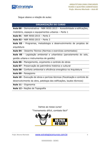 ARQUITETURA PARA CONCURSOS
TEORIA E QUESTÕES COMENTADAS
Profa. Moema Machado – Aula 00
Profa. Moema Machado www.estrategiaconcursos.com.br 4
Segue abaixo a relação de aulas:
ORGANIZAÇÃO DO CURSO
Aula 00 – Demonstrativa - NBR 9050:2015 – Acessibilidade a edificações,
mobiliário, espaços e equipamentos urbanos – Parte 1
Aula 01 - NBR 9050:2015 – Parte 2
Aula 02 - NBR 9050:2015 – Parte 3
Aula 03 - Programas, metodologia e desenvolvimento de projetos de
arquitetura
Aula 04 – Desenho Técnico (Normas e exercícios comentados)
Aula 05 - Legislação ambiental e urbanística (parcelamento do solo,
gestão urbana e instrumentos de gestão)
Aula 06 - Planejamento, orçamento e controle de obras
Aula 07 - Preservação do patrimônio histórico e cultural
Aula 08 - Conforto ambiental e eficiência energética na Arquitetura
Aula 09 - Paisagismo
Aula 10 - Execução de obras e perícias técnicas (fiscalização e controle do
desenvolvimento da obra, patologia das edificações, laudos técnicos)
Aula 11 – Ergonomia
Aula 12 - Noções de Topografia
Vamos ao nosso curso!
“Treinamento difícil, combate fácil”
00000000000 - DEMO
 