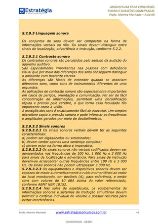 ARQUITETURA PARA CONCURSOS
TEORIA E QUESTÕES COMENTADAS
Profa. Moema Machado – Aula 00
Profa. Moema Machado www.estrategiaconcursos.com.br 49
5.2.9.3 Linguagem sonora
Os conjuntos de sons devem ser compostos na forma de
informações verbais ou não. Os sinais devem distinguir entre
sinais de localização, advertência e instrução, conforme 5.2.2.
5.2.9.3.1 Contraste sonoro
Os contrastes sonoros são percebidos pelo sentido da audição do
aparelho auditivo.
São especialmente importantes nas pessoas com deficiência
visual que por meio das diferenças dos sons conseguem distinguir
o ambiente com bastante clareza.
As diferenças são fáceis de entender quando se associam
diferentes sons, como sons de instrumentos diferentes de uma
orquestra.
As aplicações do contraste sonoro são especialmente importantes
em casos de perigos, orientação e comunicação. Por ser de fácil
concentração de informações, permitem uma decodificação
rápida e precisa pelo cérebro, o que torna essa faculdade tão
importante como a visão.
A medição dos sons é relativamente fácil de executar. Um simples
microfone capta a pressão sonora e pode informar as frequências
e amplitudes geradas por meio de decibelímetros.
5.2.9.3.2 Sinais sonoros
5.2.9.3.2.1 Os sinais sonoros verbais devem ter as seguintes
características:
a) podem ser digitalizados ou sintetizados;
b) devem conter apenas uma sentença completa;
c) devem estar na forma ativa e imperativa.
5.2.9.3.2.2 Os sinais sonoros não verbais codificados devem ser
apresentados nas frequências de 100 Hz, 1 000 Hz e 3 000 Hz
para sinais de localização e advertência. Para sinais de instrução
devem-se acrescentar outras frequências entre 100 Hz e 3 000
Hz. Os sinais sonoros não podem ultrapassar 3 000 Hz.
5.2.9.3.2.3 Os equipamentos e dispositivos sonoros devem ser
capazes de medir automaticamente o ruído momentâneo ao redor
do local monitorado, em decibels (A), para referência, e emitir
sons com valores de 10 dBA acima do valor referenciado,
conforme ABNT NBR 10152.
5.2.9.3.2.4 Nas salas de espetáculos, os equipamentos de
informações sonoras e sistemas de tradução simultânea devem
permitir o controle individual de volume e possuir recursos para
evitar interferências.
00000000000 - DEMO
 