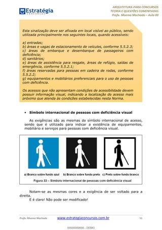 ARQUITETURA PARA CONCURSOS
TEORIA E QUESTÕES COMENTADAS
Profa. Moema Machado – Aula 00
Profa. Moema Machado www.estrategiaconcursos.com.br 51
• Símbolo internacional de pessoas com deficiência visual
As exigências são as mesmas do símbolo internacional de acesso,
sendo que é utilizado para indicar a existência de equipamentos,
mobiliário e serviços para pessoas com deficiência visual.
Notam-se as mesmas cores e a exigência de ser voltado para a
direita.
E é claro! Não pode ser modificado!
Esta sinalização deve ser afixada em local visível ao público, sendo
utilizada principalmente nos seguintes locais, quando acessíveis:
a) entradas;
b) áreas e vagas de estacionamento de veículos, conforme 5.5.2.3;
c) áreas de embarque e desembarque de passageiros com
deficiência;
d) sanitários;
e) áreas de assistência para resgate, áreas de refúgio, saídas de
emergência, conforme 5.5.2.1;
f) áreas reservadas para pessoas em cadeira de rodas, conforme
5.5.2.2;
g) equipamentos e mobiliários preferenciais para o uso de pessoas
com deficiência.
Os acessos que não apresentam condições de acessibilidade devem
possuir informação visual, indicando a localização do acesso mais
próximo que atenda às condições estabelecidas nesta Norma.
00000000000 - DEMO
 